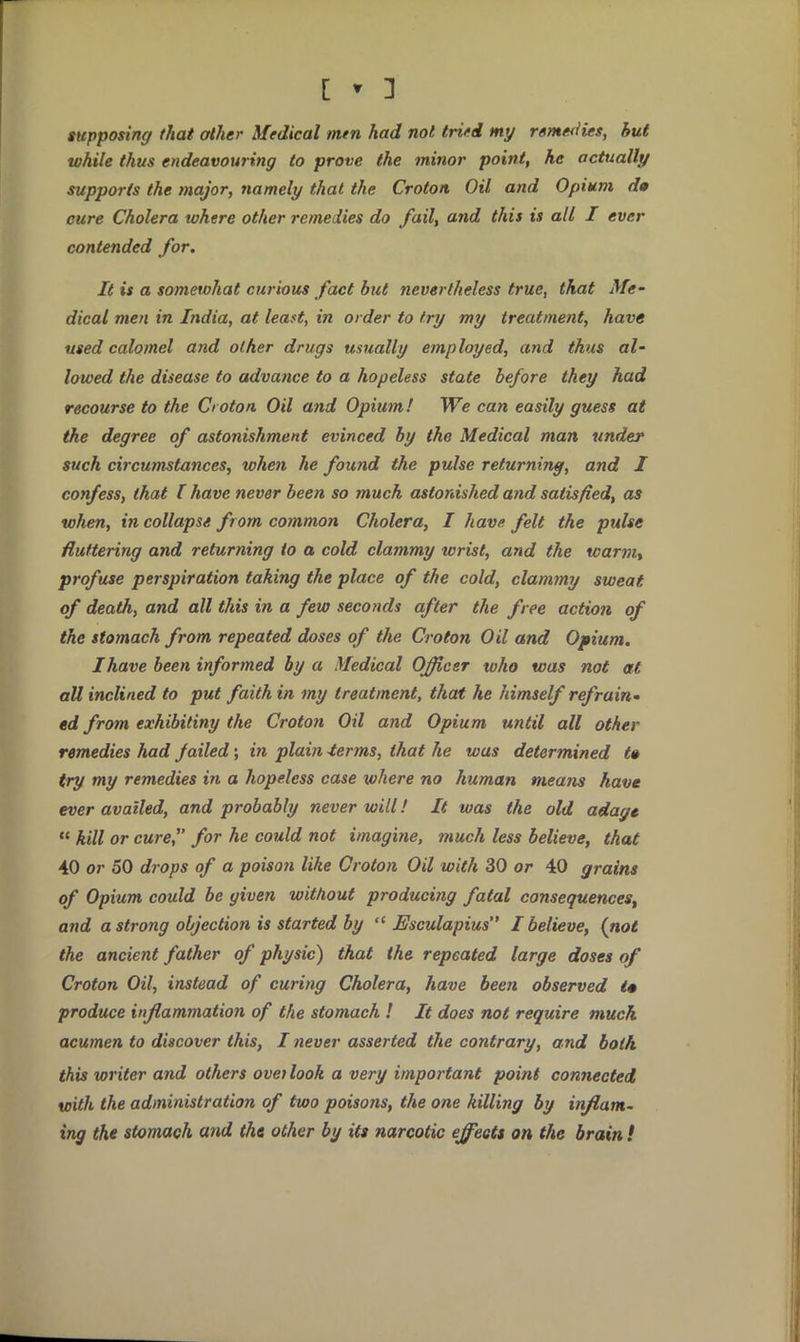 supposing that other Medical men had not tried my remedies, hut while thus endeavouring to prove the minor point, he actually supports the major, namely that the Croton Oil and Opium d» cure Cholera where other remedies do fail, and this is all I ever contended for. It is a somewhat curious fact but nevertheless true, that Me- dical men in India, at least, in order to try my treatment, have used calomel and other drugs usually employed, and thus al- lowed the disease to advance to a hopeless state before they had recourse to the Croton Oil and Opium! We can easily guess at the degree of astonishment evinced by the Medical man under such circumstances, when he found the pulse returning, and I confess, that I have never been so much astonished and satisfied, as when, in collapse from common Cholera, I have felt the pulse fluttering and returning to a cold clammy wrist, and the warm, profuse perspiration taking the place of the cold, clammy sweat of death, and all this in a few seconds after the free action of the stomach from repeated doses of the Croton Oil and Opium. I have been informed by a Medical Officer who was not at all inclined to put faith in my treatment, that he himself refrain* ed from exhibitiny the Croton Oil and Opium until all other remedies had jailed; in plain -terms, that he was determined t% try my remedies in a hopeless case where no human means have ever availed, and probably never will! It was the old adage  kill or cure, for he could not imagine, much less believe, that 40 or 50 drops of a poisoii like Croton Oil with 30 or 40 grains of Opium could be given without producing fatal consequences, and a strong objection is started by  Esculapius I believe, (not the ancient father of physic) that the repeated large doses of Croton Oil, instead of curing Cholera, have been observed t* produce inflammation of the stomach ! It does not require muck acumen to discover this, I never asserted the contrary, and both this writer and others oveilook a very important point connected with the administration of two poisons, the one killing by inflam- ing the stomach and the other by its narcotic effects on the brain !