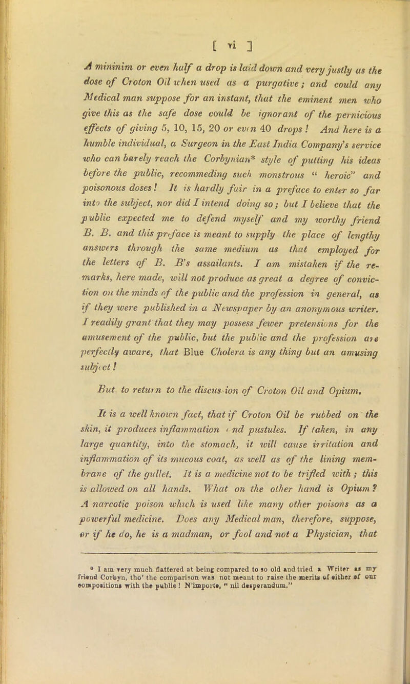 A mininim or even half a drop is laid down and very justly us the dose of Croton Oil when used as a purgative; and could any Medical man suppose for an instant, that the eminent men who give this as the safe dose could be ignorant of the pernicious effects of giving 5, 10, 15, 20 or ev<n 40 drops ! And here is a humble individual, a Surgeon in the East India Company's service who can barely reach the Corby man* style of putting his ideas before the public, recommeding such monstrous  heroic and poisonous doses ! It is hardly fair in a preface to enter so far int > the stibject, nor did I intend doing so ; but I believe that the public expected me to defend myself and my worthy friend B. B. and this prtface is meant to supply the place of lengthy answers through the same medium as that employed for the letters of B. B's assailants. I am mistaken if the re- marks, here made, will not produce as great a degree of convic- tion on the minds of the public and the profession in general, as if they xoere published in a Newspaper by an anonymous writer. I readily grant that they may possess fewer pretensions for the amusement of the public, but the public and the profession ate perfectly aware, that Blue Cholera is any thing but an amusing subjt ct! But. to return to the discus ion of Croton Oil and Opium. It is a well know?} fact, that if Croton Oil be rubbed on the skin, it produces inflammation < nd pttstules. If taken, in any large quantity, into the stomach, it ivill cause iiritation and inflammation of its mucous coat, as well as of the lining mem- brane of the gullet. It is a medicine not to be trifled with ; this is allowed on all hands. What on the oilier hand is Opium ? A narcotic poison which is used like many other poisons as a powerful medicine. Does any Medical man, therefore, suppose, f>r if he do, he is a madman, or fool and not a Physician, that * I am Tery much flattered at being compared to so old and tried a Writer ai mjr friend Corbyn, tho' the comparison was not meant to raise the merit* of cither of out eompoiitiom with the public ! N'importt,  nil deiperandum,