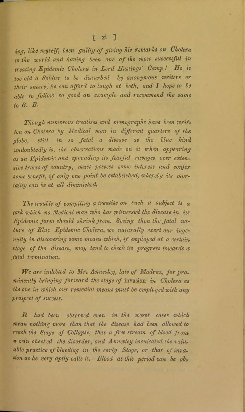 try, Zi^fl myself, leen guilty of giving his remarks on Cholera to the world and having leen one of the most successful in treating Epidemic Cholera in Lord Hastings' Camp! He is too old a Soldier to le disturbed ly anonymous writers or their sneers, he can afford to laugh at loth, and I hope to be alle to follow so good an example and recommend the same toB. B. Though numerous treatises and monographs have leen writ- ten on Cholera ly Medical men in different quarters of the glole, still in so fatal a disease as the Hue kind undoultedly is, the observations made on it when appearing as an Epidemic and spreading its fearful ravages over exten- sive tracts of country, must possess some interest and confer some lenefit, if only one point le established, whereby its mor- tality can le at all diminished. The troulle of compiling a treatise on such a subject is a task which no Medical man who has witnessed the disease in its Epidemic form should shrink from. Seeing then the fatal na- ture of Blue Epidemic Cholera, we naturally exert our inge- nuity in discovering some means which, if employed at a certain stage of the disease, may tend to check its progress towards a fatal termination. We are indebted to Mr. Annesley, late of Madras, for pro- minently Iringing forward the stage of invasion in Cholera as the one in which our remedial means must be employed with any prospect of success. It had leen observed even in the worst cases which mean nothing more than that the disease had been allowed to reach the Stage of Collapse, that a free stream of Hood Jrom « vein checked the disorder, and Annesley inculcated the valu- able practice of bleediag in the early Stage, or that oj inva- *ion as he very aptly calls it. Blood at this period can be oZ>~