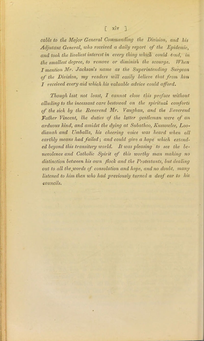 cable to the Major General Commanding the Division, and his Adjutant General, toho received a daily report of the Epidemic, and took the liveliest interest in every thing which could tmd, in the smallest degree, to remove or diminish the scourge. When.1 I mention Mr. Jackson's name as the Superintending Surgeon of the Division, my readers will easily believe that from him J received every aid which his valuable advice could afford. Though last, not least, I cannot close this preface without alluding to the incessant care bestowed on the spiritual comforts of the sick by the Reverend Mr. Vaughan, and the Reverend Father Vincent, Ihe duties of the latter gentleman were of an arduous kind, and amidst the dying at Subathoo, Kussowlee, Loo- dianah and Umballa, his cheering voice teas heard when all earthly means had failed; and could give a hope which extend- ed beyond this transitory world. It teas pleasing to see the be- nevolence and Catholic Spirit of this icorthy man making no distinction between his own flock and the Protestants, but dealing out to all thejvords of consolation and hope, and no doubt, many listened to him then who had previously turned a deaf ear to his councils.