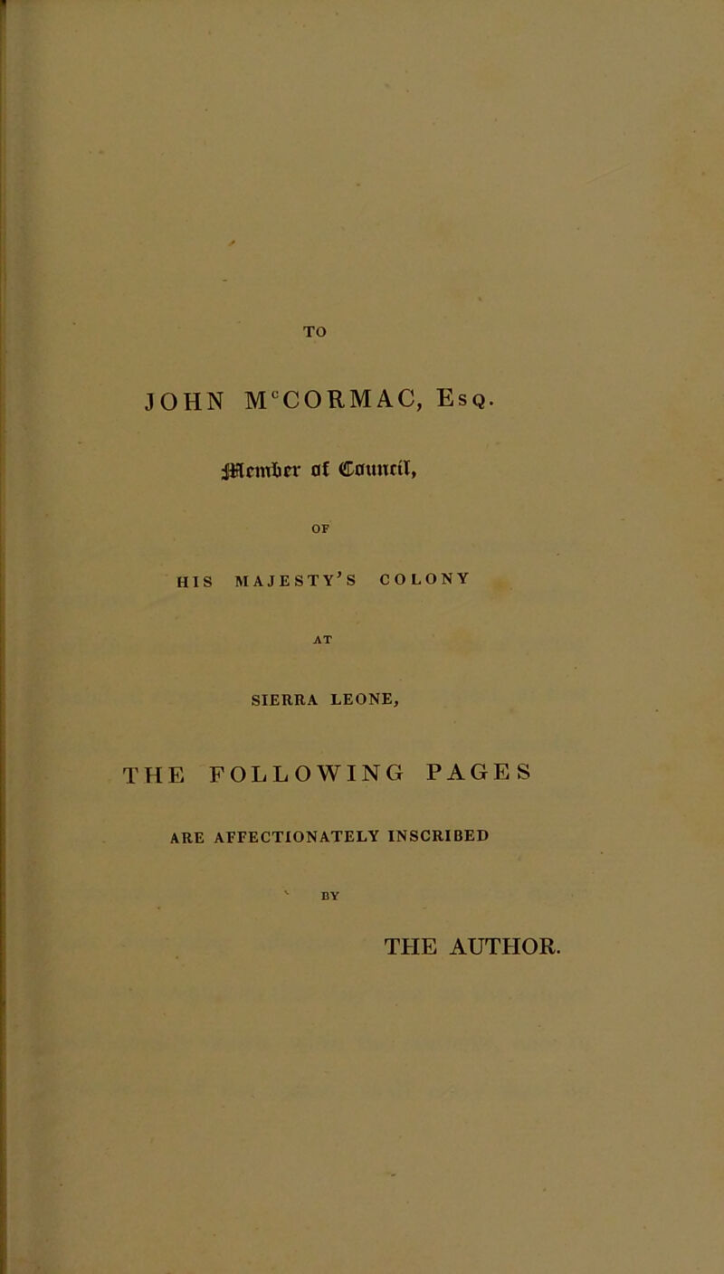 TO JOHN M°CORMAC, Esq. ptcmfter af Council, OF HIS majesty's colony AT SIERRA LEONE, THE FOLLOWING PAGES ARE AFFECTIONATELY INSCRIBED ' DY THE AUTHOR.