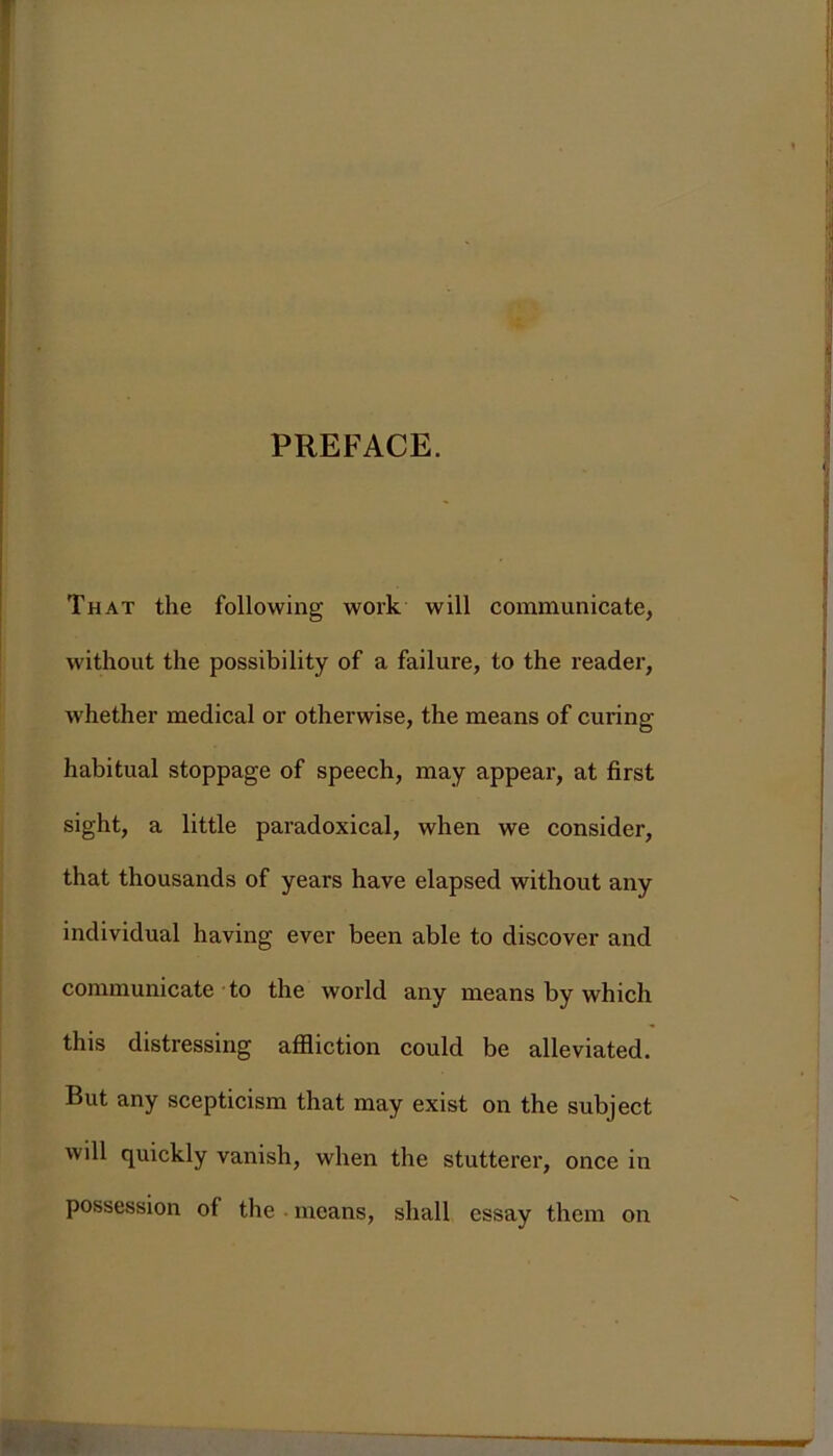 PREFACE. That the following work will communicate, without the possibility of a failure, to the reader, whether medical or otherwise, the means of curing habitual stoppage of speech, may appear, at first sight, a little paradoxical, when we consider, that thousands of years have elapsed without any individual having ever been able to discover and communicate to the world any means by which this distressing affliction could be alleviated. But any scepticism that may exist on the subject will quickly vanish, when the stutterer, once in possession of the means, shall essay them on