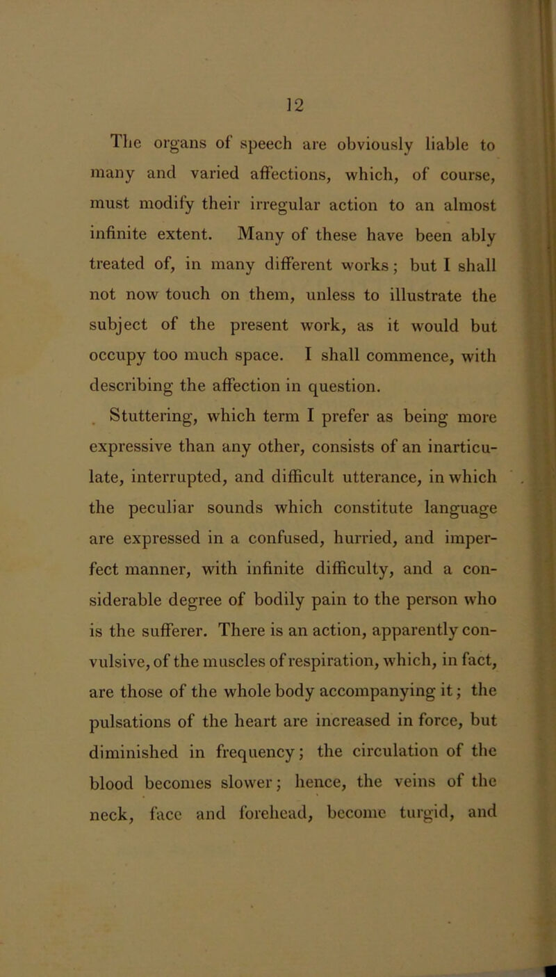 The organs of speech are obviously liable to many and varied affections, which, of course, must modify their irregular action to an almost infinite extent. Many of these have been ably treated of, in many different works; but I shall not now touch on them, unless to illustrate the subject of the present work, as it would but occupy too much space. I shall commence, with describing the affection in question. Stuttering, which term I prefer as being more expressive than any other, consists of an inarticu- late, interrupted, and difficult utterance, in which the peculiar sounds which constitute language are expressed in a confused, hurried, and imper- fect manner, with infinite difficulty, and a con- siderable degree of bodily pain to the person who is the sufferer. There is an action, apparently con- vulsive, of the muscles of respiration, which, in fact, are those of the whole body accompanying it; the pulsations of the heart are increased in force, but diminished in frequency; the circulation of the blood becomes slower; hence, the veins of the neck, face and forehead, become turgid, and