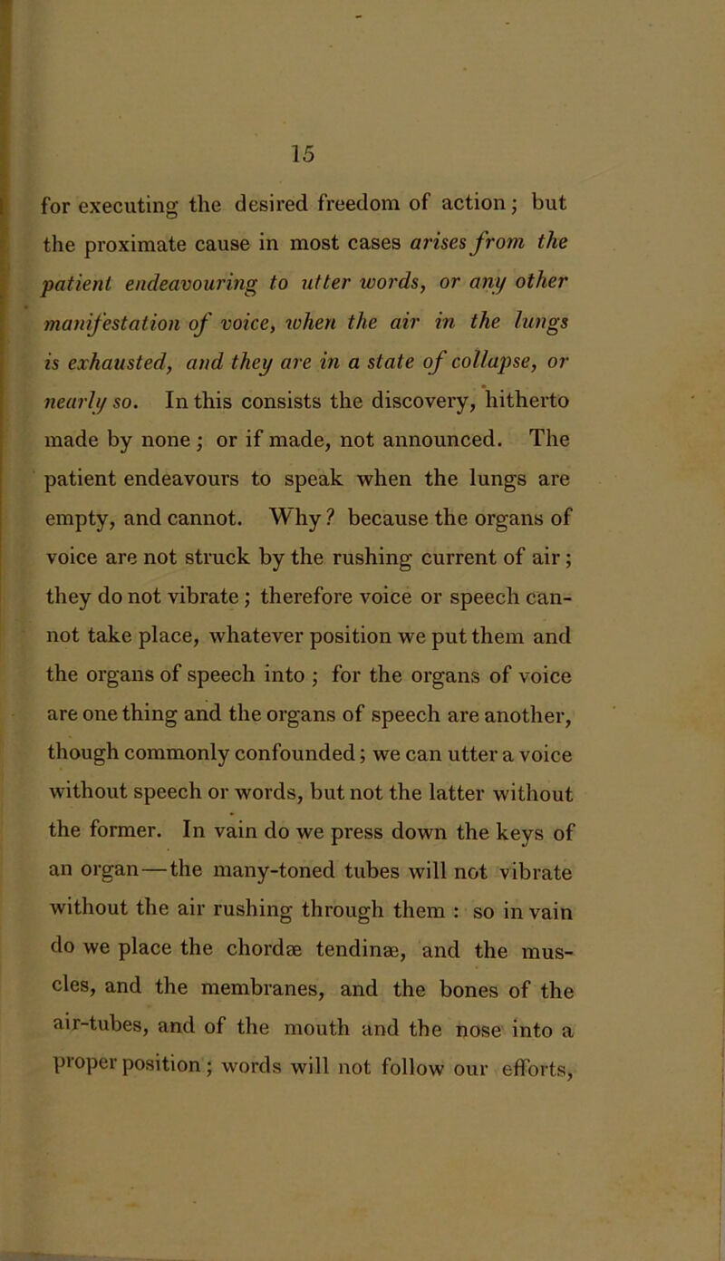 for executing the desired freedom of action; but the proximate cause in most cases arises from the patient endeavouring to utter ivords, or any other manifestation of voice, when the air in the lungs is exhausted, and they are in a state of collapse, or nearly so. In this consists the discovery, hithei'to made by none ; or if made, not announced. The patient endeavours to speak when the lungs are empty, and cannot. Why ? because the organs of voice are not struck by the rushing current of air ; they do not vibrate ; therefore voice or speech can- not take place, whatever position we put them and the organs of speech into ; for the organs of voice are one thing and the organs of speech are another, though commonly confounded; we can utter a voice without speech or words, but not the latter without the former. In vain do we press down the keys of an organ—the many-toned tubes will not vibrate without the air rushing through them : so in vain do we place the chordae tendinae, and the mus- cles, and the membranes, and the bones of the air-tubes, and of the mouth and the nose into a proper position; words will not follow our efforts,