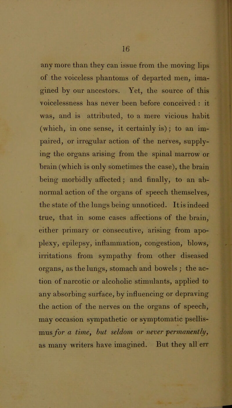 anymore than they can issue from the moving lips of the voiceless phantoms of departed men, ima- gined by our ancestors. Yet, the source of this voicelessness has never been befoi’e conceived : it was, and is attributed, to a mere vicious habit (which, in one sense, it certainly is); to an im- paired, or irregular action of the nerves, supply- ing the organs arising from the spinal marrow or brain (which is only sometimes the case), the brain being morbidly affected; and finally, to an ab- normal action of the organs of speech themselves, the state of the lungs being unnoticed. It is indeed true, that in some cases affections of the brain, either primary or consecutive, arising from apo- plexy, epilepsy, inflammation, congestion, blows, irritations from sympathy from other diseased organs, as the lungs, stomach and bowels ; the ac- tion of narcotic or alcoholic stimulants, applied to any absorbing surface, by influencing or depraving the action of the nerves on the organs of speech, may occasion sympathetic or symptomatic psellis- mus/or a time, but seldom or never 'permanently, as many writers have imagined. But they all err