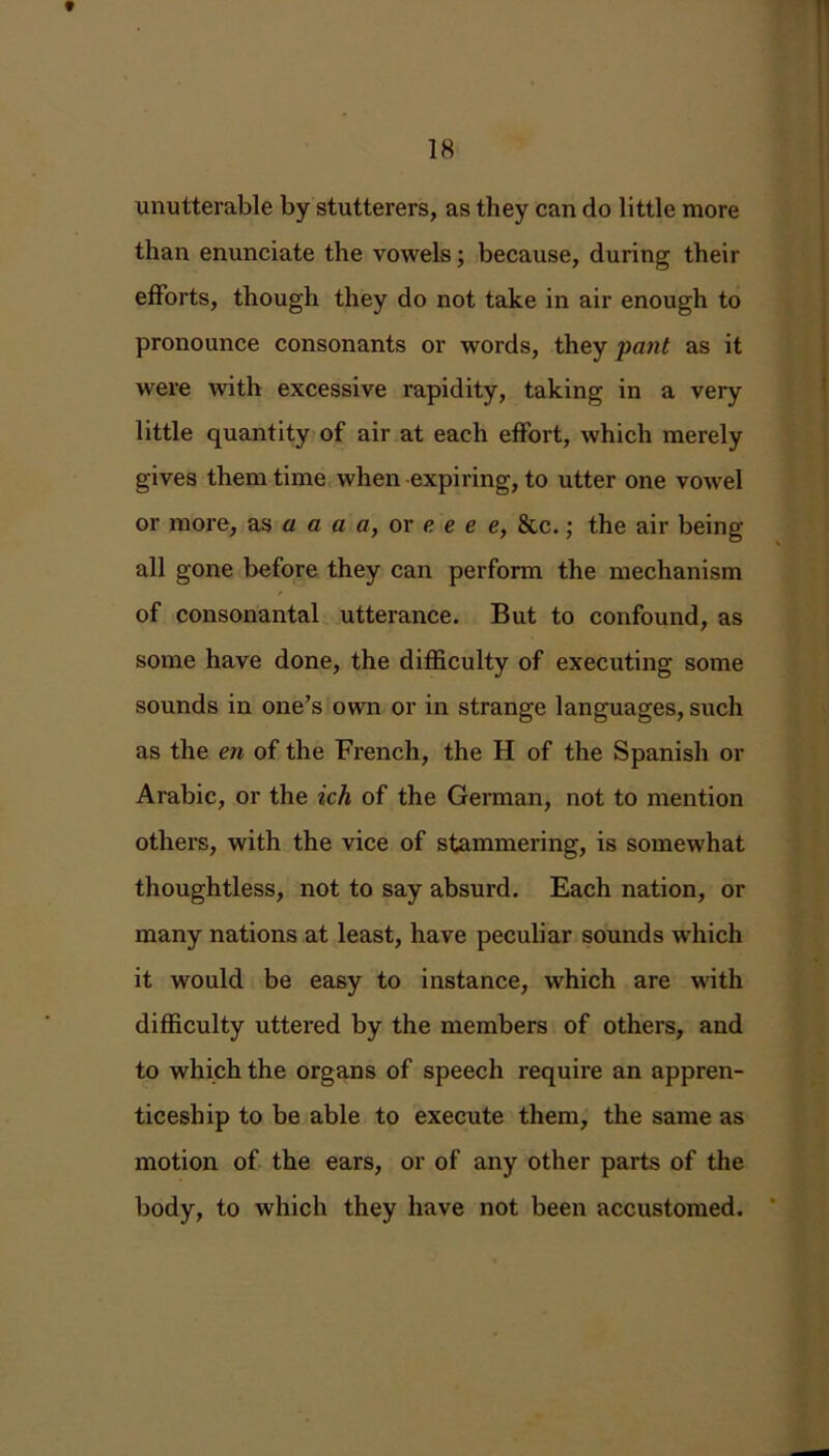 * 18 unutterable by stutterers, as they can do little more than enunciate the vowels; because, during their efforts, though they do not take in air enough to pronounce consonants or words, they pant as it were with excessive rapidity, taking in a very little quantity of air at each effort, which merely gives them time when expiring, to utter one vowel or more, as a a a a, or e e e e, &c.; the air being all gone before they can perform the mechanism of consonantal utterance. But to confound, as some have done, the difficulty of executing some sounds in one’s own or in strange languages, such as the en of the French, the H of the Spanish or Arabic, or the ich of the German, not to mention others, with the vice of stammering, is somewhat thoughtless, not to say absurd. Each nation, or many nations at least, have peculiar sounds which it would be easy to instance, which are with difficulty uttered by the members of others, and to which the organs of speech require an appren- ticeship to be able to execute them, the same as motion of the ears, or of any other parts of the body, to which they have not been accustomed.