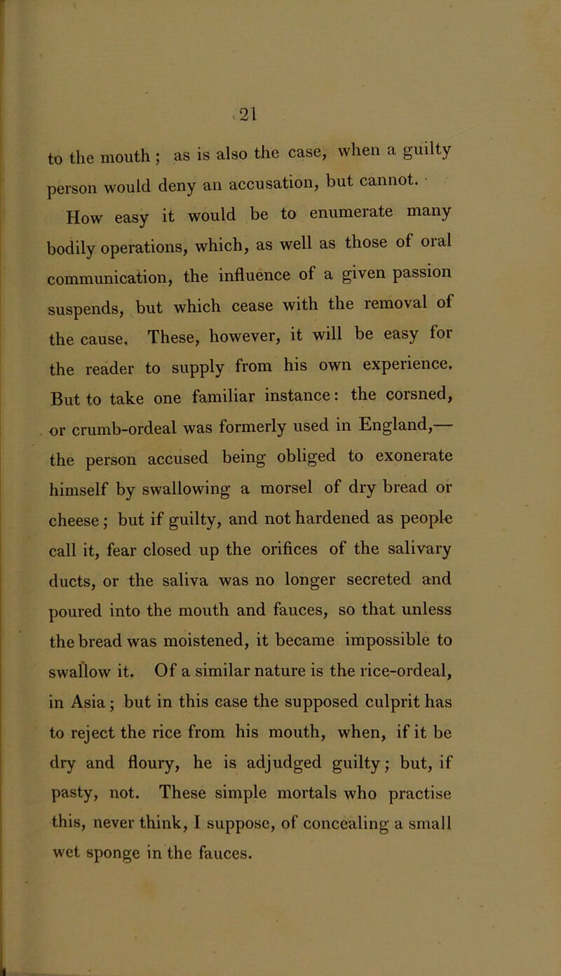 to the mouth ; as is also the case, when a guilty person would deny an accusation, but cannot. How easy it would be to enumei ate many bodily operations, which, as well as those of oral communication, the influence of a given passion suspends, but which cease with the removal of the cause. These, however, it will be easy foi the reader to supply from his own experience. But to take one familiar instance: the corsned, or crumb-ordeal was formerly used in England, the person accused being obliged to exonerate himself by swallowing a morsel of dry bread or cheese ; but if guilty, and not hardened as people call it, fear closed up the orifices of the salivary ducts, or the saliva was no longer secreted and poured into the mouth and fauces, so that unless the bread was moistened, it became impossible to swallow it. Of a similar nature is the rice-ordeal, in Asia ; but in this case the supposed culprit has to reject the rice from his mouth, when, if it be dry and floury, he is adjudged guilty; but, if pasty, not. These simple mortals who practise this, never think, I suppose, of concealing a small wet sponge in the fauces.