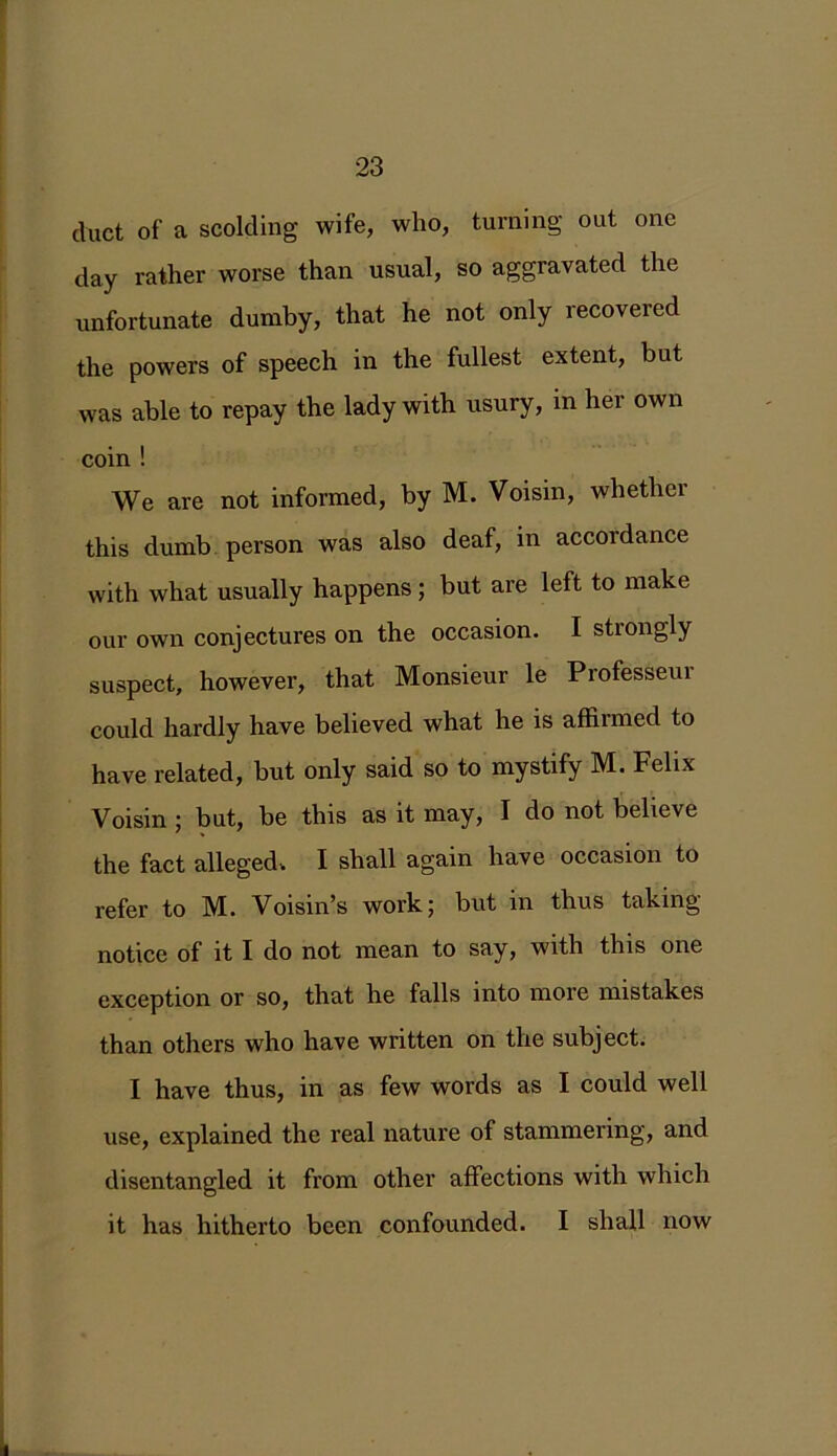 duct of a scolding wife, who, turning out one day rather worse than usual, so aggravated the unfortunate dumby, that he not only recovered the powers of speech in the fullest extent, but was able to repay the lady with usury, in her own coin ! We are not informed, by M. Voisin, whether this dumb person was also deaf, in accordance with what usually happens ; but are left to make our own conjectures on the occasion. I strongly suspect, however, that Monsieur le Professeur could hardly have believed what he is affirmed to have related, but only said so to mystify M. Felix Voisin ; but, be this as it may, I do not believe the fact alleged. I shall again have occasion to refer to M. Voisin’s work; but in thus taking notice of it I do not mean to say, with this one exception or so, that he falls into more mistakes than others who have written on the subject. I have thus, in as few words as I could well use, explained the real nature of stammering, and disentangled it from other affections with which it has hitherto been confounded. I shall now