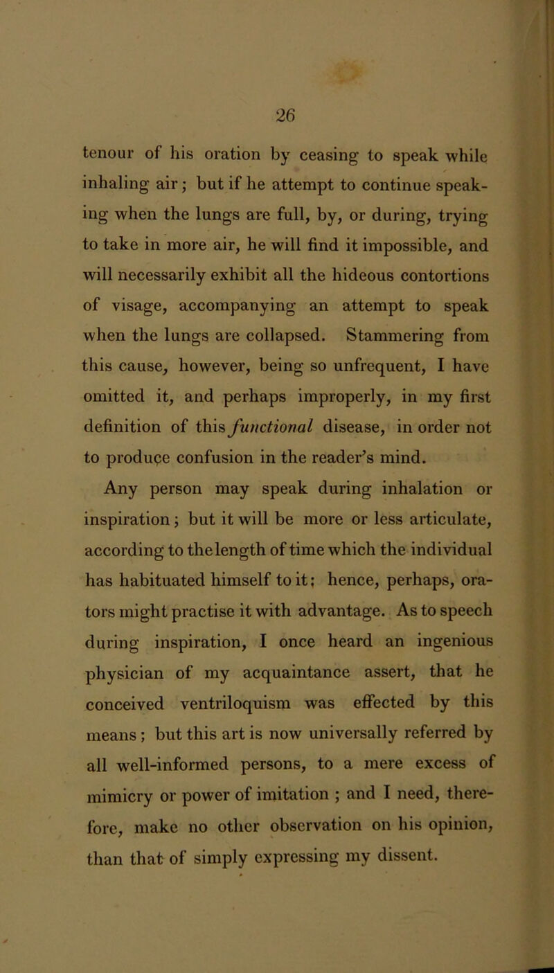 tenour of his oration by ceasing to speak while inhaling air; but if he attempt to continue speak- ing when the lungs are full, by, or during, trying to take in more air, he will find it impossible, and will necessarily exhibit all the hideous contortions of visage, accompanying an attempt to speak when the lungs are collapsed. Stammering from this cause, however, being so unfrequent, I have omitted it, and perhaps improperly, in my first definition of this functional disease, in order not to produpe confusion in the reader’s mind. Any person may speak during inhalation or inspiration ; but it will be more or less articulate, according to the length of time which the individual has habituated himself to it; hence, perhaps, ora- tors might practise it with advantage. As to speech during inspiration, I once heard an ingenious physician of my acquaintance assert, that he conceived ventriloquism was effected by this means ; but this art is now universally referred by all well-informed persons, to a mere excess of mimicry or power of imitation ; and I need, there- fore, make no other observation on his opinion, than that of simply expressing my dissent.