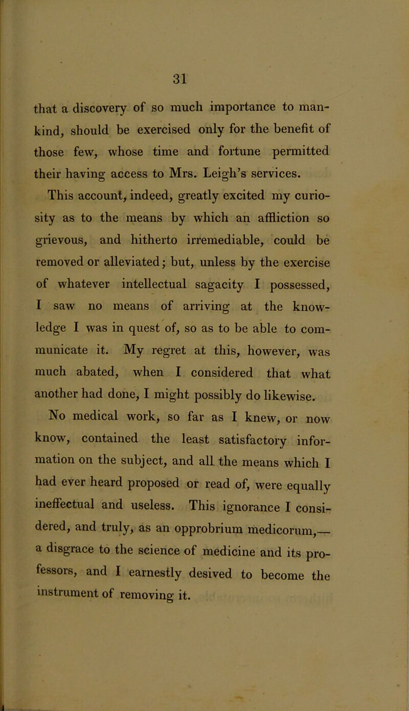 that a discovery of so much importance to man- kind, should be exercised only for the benefit of those few, whose time and fortune permitted their having access to Mrs. Leigh’s services. This account, indeed, greatly excited my curio- sity as to the means by which an affliction so grievous, and hitherto irremediable, could be removed or alleviated; but, unless by the exercise of whatever intellectual sagacity I possessed, I saw no means of arriving at the know- ledge I was in quest of, so as to be able to com- municate it. My regret at this, however, was much abated, when I considered that what another had done, I might possibly do likewise. No medical work, so far as I knew, or now know, contained the least satisfactory infor- mation on the subject, and all the means which I had ever heard proposed or read of, were equally ineffectual and useless. This ignorance I consi- dered, and truly, as an opprobrium medicorum, a disgrace to the science of medicine and its pro- fessors, and I earnestly desived to become the instrument of removing it.