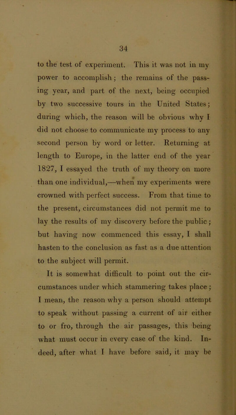to the test of experiment. This it was not in my power to accomplish; the remains of the pass- ing year, and part of the next, being occupied by two successive tours in the United States; during which, the reason will be obvious why I did not choose to communicate my process to any second person by word or letter. Returning at length to Europe, in the latter end of the year 1827, I essayed the truth of my theory on more than one individual,—when my experiments were crowned with perfect success. From that time to the present, circumstances did not permit me to lay the results of my discovery before the public; but having now commenced this essay, I shall hasten to the conclusion as fast as a due attention to the subject will permit. It is somewhat difficult to point out the cir- cumstances under which stammering takes place ; I mean, the reason why a person should attempt to speak without passing a current of air either to or fro, through the air passages, this being what must occur in every case of the kind. In- deed, after what I have before said, it may be