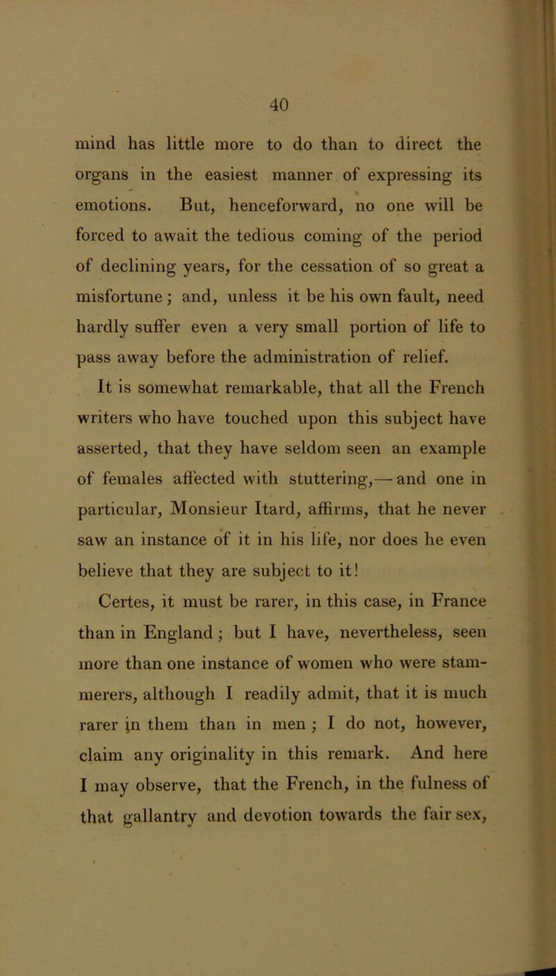mind has little more to do than to direct the organs in the easiest manner of expressing its emotions. But, henceforward, no one will be forced to await the tedious coming of the period of declining years, for the cessation of so great a misfortune ; and, unless it be his own fault, need hardly suffer even a very small portion of life to pass away before the administration of relief. It is somewhat remarkable, that all the French writers wrho have touched upon this subject have asserted, that they have seldom seen an example of females affected with stuttering,— and one in particular, Monsieur Itard, affirms, that he never saw an instance of it in his life, nor does he even believe that they are subject to it! Certes, it must be rarer, in this case, in France than in England; but I have, nevertheless, seen more than one instance of women who were stam- merers, although I readily admit, that it is much rarer jn them than in men ■ I do not, however, claim any originality in this remark. And here I may observe, that the French, in the fulness of that gallantry and devotion towards the fair sex,