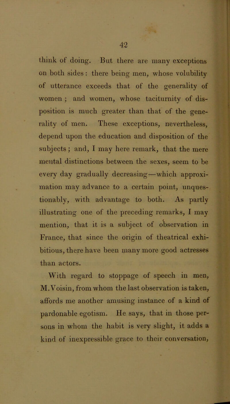 think of doing. But there are many exceptions on both sides: there being men, whose volubility of utterance exceeds that of the generality of women ; and women, whose taciturnity of dis- position is much greater than that of the gene- rality of men. These exceptions, nevertheless, depend upon the education and disposition of the subjects; and, I may here remark, that the mere mental distinctions between the sexes, seem to be every day gradually decreasing—which approxi- mation may advance to a certain point, unques- tionably, with advantage to both. As partly illustrating one of the preceding remarks, I may mention, that it is a subject of observation in France, that since the origin of theatrical exhi- bitious, there have been many more good actresses than actors. With regard to stoppage of speech in men, M. Voisin, from whom the last observation is taken, affords me another amusing instance of a kind of pardonable egotism. He says, that in those per- sons in whom the habit is very slight, it adds a kind of inexpressible grace to their conversation,