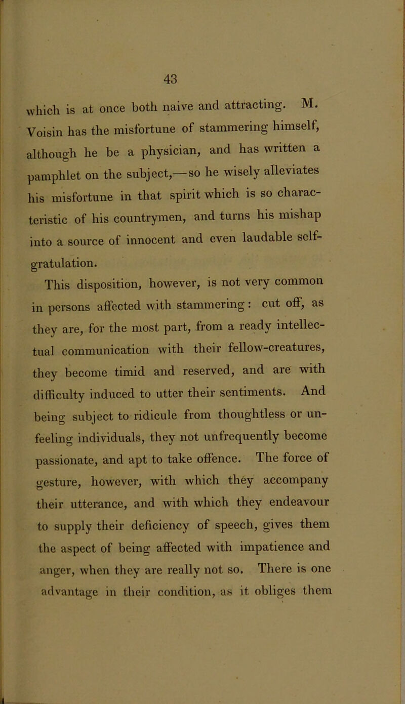 J which is at once both naive and attracting. M. Voisin has the misfortune of stammering himself, although he be a physician, and has written a pamphlet on the subject,—so he wisely alleviates his misfortune in that spirit which is so charac- teristic of his countrymen, and turns his mishap into a source of innocent and even laudable self- gratulation. This disposition, however, is not very common in persons affected with stammering: cut off, as they are, for the most part, from a ready intellec- tual communication with their fellow-creatures, they become timid and reserved, and are with difficulty induced to utter their sentiments. And being subject to ridicule from thoughtless or un- feeling individuals, they not unfrequently become passionate, and apt to take offence. The force of gesture, however, with which they accompany their utterance, and with which they endeavour to supply their deficiency of speech, gives them the aspect of being affected with impatience and anger, when they are really not so. There is one advantage in their condition, as it obliges them