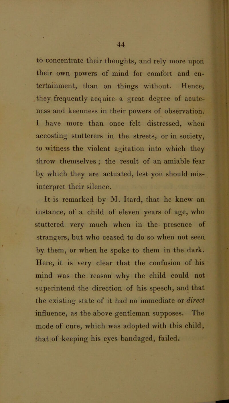 to concentrate their thoughts, and rely more upon their own powers of mind for comfort and en- tertainment, than on things without. Hence, they frequently acquire a great degree of acute- ness and keenness in their powers of observation. I have more than once felt distressed, when accosting stutterers in the streets, or in society, to witness the violent agitation into which they throw themselves ; the result of an amiable fear by which they are actuated, lest you should mis- interpret their silence. It is remarked by M. Itard, that he knew an instance, of a child of eleven years of age, who stuttered very much when in the presence of strangers, but who ceased to do so when not seen by them, or when he spoke to them in the dark. Here, it is very clear that the confusion of his mind was the reason why the child could not superintend the direction of his speech, and that the existing state of it had no immediate or direct influence, as the above gentleman supposes. The mode of cure, which was adopted with this child, that of keeping his eyes bandaged, failed.