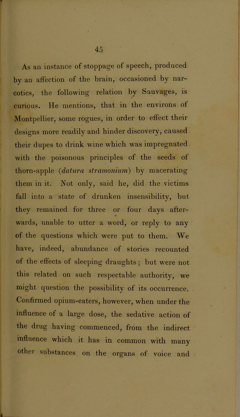 * As an instance of stoppage of speech, produced by an affection of the brain, occasioned by nar- cotics, the following relation by Sauvages, is curious. He mentions, that in the environs of Montpellier, some rogues, in order to effect their designs more readily and hinder discovery, caused their dupes to drink wine which was impregnated with the poisonous principles of the seeds of thorn-apple (datura stramonium) by macerating them in it. Not only, said he, did the victims fall into a state of drunken insensibility, but they remained for three or four days after- wards, unable to utter a word, or reply to any of the questions which were put to them. We have, indeed, abundance of stories recounted of the effects of sleeping draughts; but were not this related on such respectable authority, we might question the possibility of its occurrence. Confirmed opium-eaters, however, when under the influence of a large dose, the sedative action of the drug having commenced, from the indirect influence which it has in common with many other substances on the organs of voice and