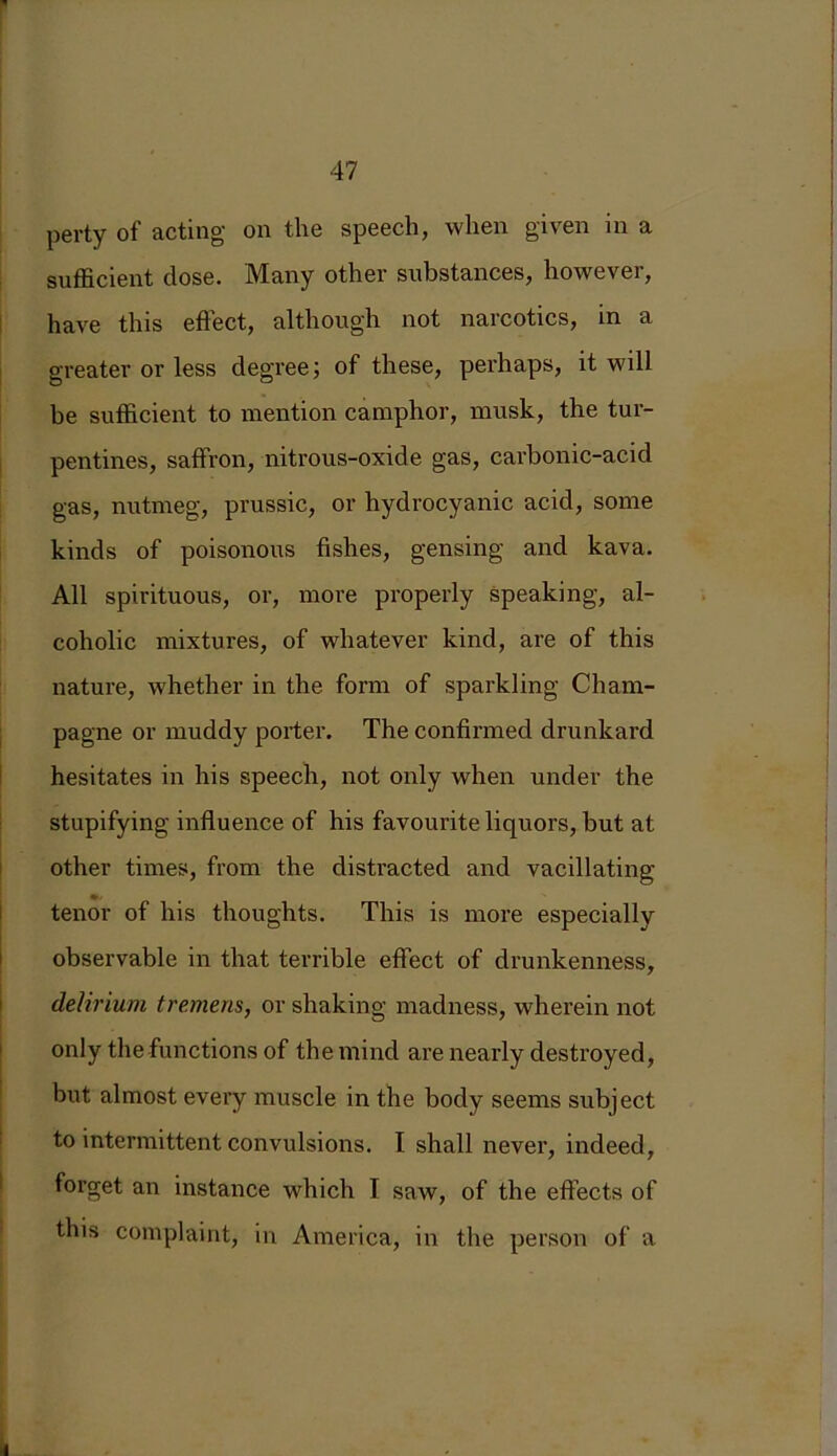 perty of acting on the speech, when given in a sufficient dose. Many other substances, however, have this effect, although not narcotics, in a greater or less degree; of these, perhaps, it will be sufficient to mention camphor, musk, the tur- pentines, saffron, nitrous-oxide gas, carbonic-acid gas, nutmeg, prussic, or hydrocyanic acid, some kinds of poisonous fishes, gensing and kava. All spirituous, or, more properly speaking, al- coholic mixtures, of whatever kind, are of this nature, whether in the form of sparkling Cham- pagne or muddy porter. The confirmed drunkard hesitates in his speech, not only when under the stupifying influence of his favourite liquors, but at other times, from the distracted and vacillating- tenor of his thoughts. This is more especially observable in that terrible effect of drunkenness, delirium tremens, or shaking madness, wherein not only the functions of the mind are nearly destroyed, but almost every muscle in the body seems subject to intermittent convulsions. I shall never, indeed, forget an instance which I saw, of the effects of this complaint, in America, in the person of a