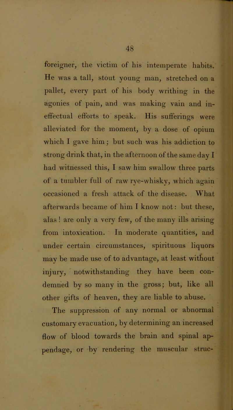 foreigner, the victim of his intemperate habits. He was a tall, stout young man, stretched on a pallet, every part of his body writhing in the agonies of pain, and was making vain and in- effectual efforts to speak. His sufferings were alleviated for the moment, by a dose of opium which I gave him; but such was his addiction to strong drink that, in the afternoon of the same day I had witnessed this, I saw him swallow three parts of a tumbler full of raw rye-whisky, which again occasioned a fresh attack of the disease. What afterwards became of him I know not: but these, alas! are only a very few, of the many ills arising from intoxication. In moderate quantities, and under certain circumstances, spirituous liquors may be made use of to advantage, at least without injury, notwithstanding they have been con- demned by so many in the gross; but, like all other gifts of heaven, they are liable to abuse. The suppression of any normal or abnormal customary evacuation, by determining an increased flow of blood towards the brain and spinal ap- pendage, or by rendering the muscular struc-