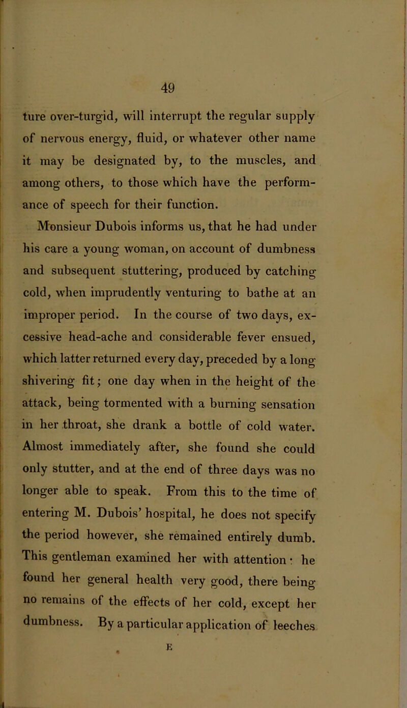 ture over-turgid, will interrupt the regular supply of nervous energy, fluid, or whatever other name it may be designated by, to the muscles, and among others, to those which have the perform- ance of speech for their function. Monsieur Dubois informs us, that he had under his care a young woman, on account of dumbness and subsequent stuttering, produced by catching cold, when imprudently venturing to bathe at an improper period. In the course of two days, ex- cessive head-ache and considerable fever ensued, which latter returned every day, preceded by a long- shivering fit; one day when in the height of the attack, being tormented with a burning sensation in her throat, she drank a bottle of cold water. Almost immediately after, she found she could only stutter, and at the end of three days was no longer able to speak. From this to the time of entering M. Dubois’ hospital, he does not specify the period however, she remained entirely dumb. This gentleman examined her with attention • he found her general health very good, there being- no remains of the effects of her cold, except her dumbness. By a particular application of leeches