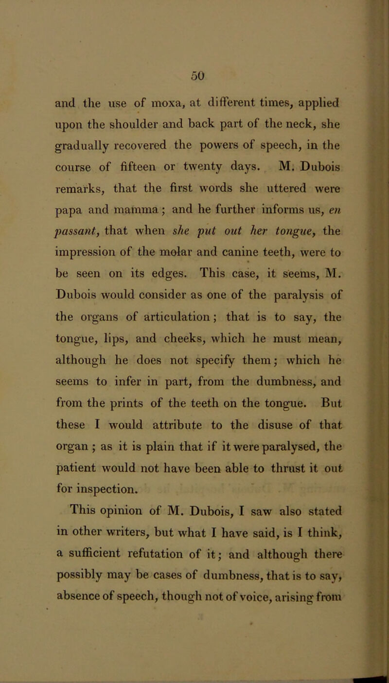 and the use of moxa, at different times, applied upon the shoulder and back part of the neck, she gradually recovered the powers of speech, in the course of fifteen or twenty days. M. Dubois remarks, that the first words she uttered were papa and mamma; and he further informs us, en passant, that when she put out her tongue, the impression of the molar and canine teeth, were to be seen on its edges. This case, it seems, M. Dubois would consider as one of the paralysis of the organs of articulation; that is to say, the tongue, lips, and cheeks, which he must mean, although he does not specify them; which he seems to infer in part, from the dumbness, and from the prints of the teeth on the tongue. But these I would attribute to the disuse of that organ ; as it is plain that if it were paralysed, the patient would not have been able to thrust it out for inspection. This opinion of M. Dubois, I saw also stated in other writers, but what I have said, is I think, a sufficient refutation of it; and although there possibly may be cases of dumbness, that is to say, absence of speech, though not of voice, arising from