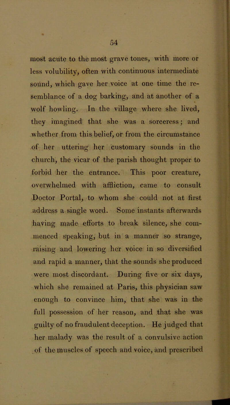 most acute to the most grave tones, with more or less volubility, often with continuous intermediate sound, which gave her voice at one time the re- semblance of a dog barking, and at another of a wolf howling. In the village where she lived, they imagined that she was a sorceress; and whether from this belief, or from the circumstance of her uttering her customary sounds in the church, the vicar of the parish thought proper to forbid her the entrance. This poor creature, overwhelmed with affliction, came to consult Doctor Portal, to whom she could not at first address a single word. Some instants afterwards having made efforts to break silence, she com- menced speaking, but in a manner so strange, raising and lowering her voice in so diversified and rapid a manner, that the sounds she produced were most discordant. During five or six days, which she remained at Paris, this physician saw enough to convince him, that she was in the full possession of her reason, and that she was guilty of no fraudulent deception. He judged that her malady was the result of a convulsive action of the muscles of speech and voice, and prescribed