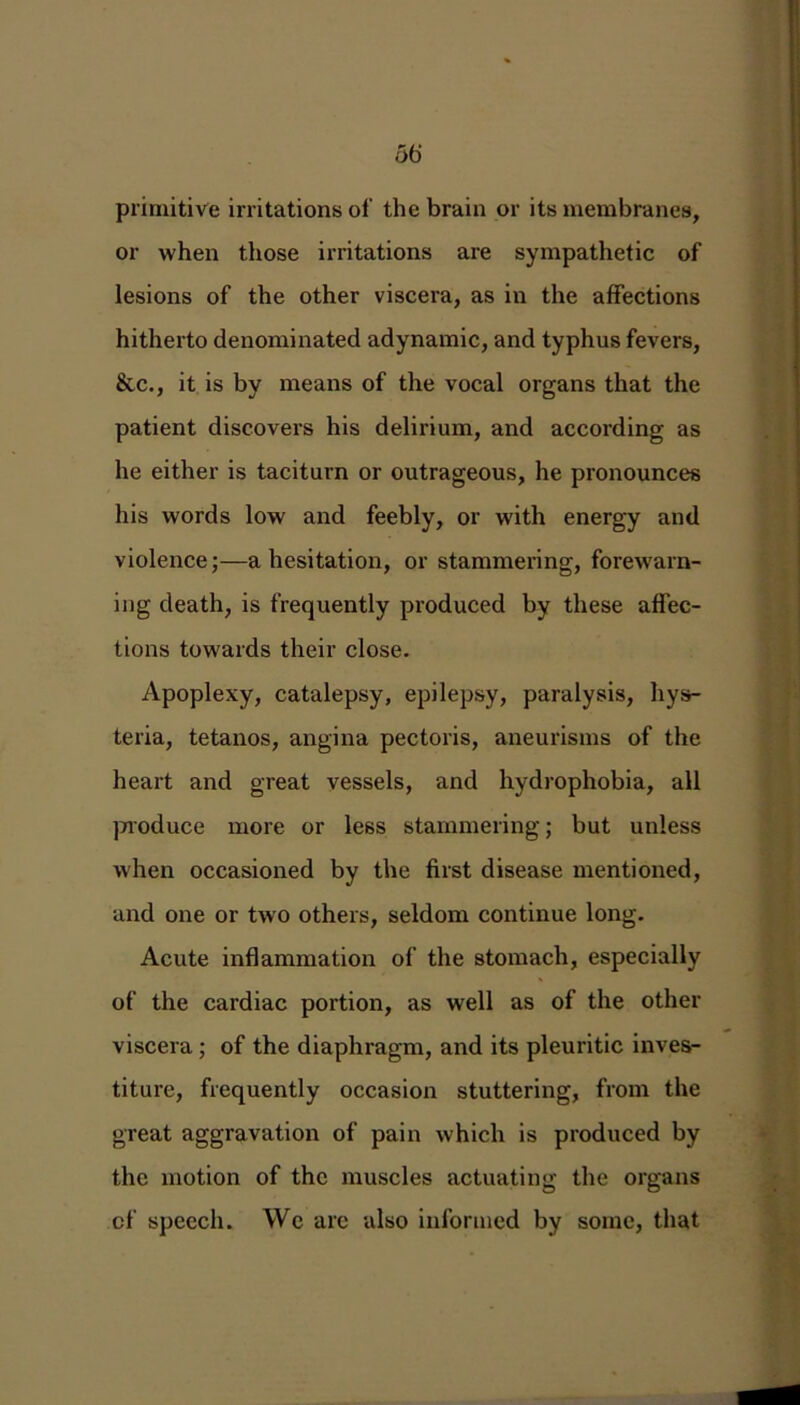 36 primitive irritations of the brain or its membranes, or when those irritations are sympathetic of lesions of the other viscera, as in the affections hitherto denominated adynamic, and typhus fevers, &c., it is by means of the vocal organs that the patient discovers his delirium, and according as he either is taciturn or outrageous, he pronounces his words low and feebly, or with energy and violence;—a hesitation, or stammering, forewarn- ing death, is frequently produced by these affec- tions towards their close. Apoplexy, catalepsy, epilepsy, paralysis, hys- teria, tetanos, angina pectoris, aneurisms of the heart and great vessels, and hydrophobia, all produce more or less stammering; but unless when occasioned by the first disease mentioned, and one or two others, seldom continue long. Acute inflammation of the stomach, especially of the cardiac portion, as well as of the other viscera ; of the diaphragm, and its pleuritic inves- titure, frequently occasion stuttering, from the great aggravation of pain which is produced by the motion of the muscles actuating the organs of speech. We arc also informed by some, that