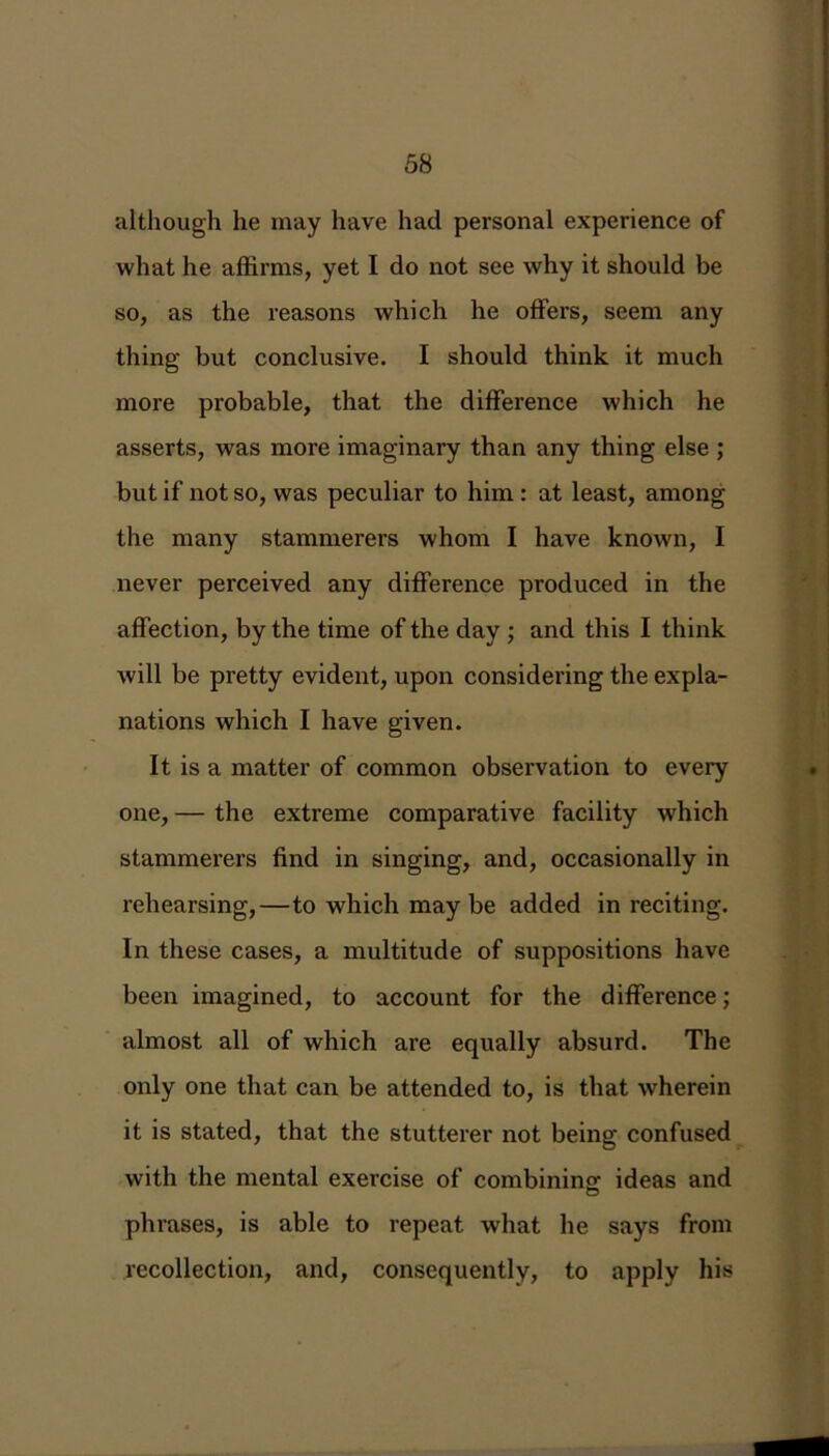 although he may have had personal experience of what he affirms, yet I do not see why it should be so, as the reasons which he offers, seem any thing but conclusive. I should think it much more probable, that the difference which he asserts, was more imaginary than any thing else ; but if not so, was peculiar to him : at least, among the many stammerers whom I have known, I never perceived any difference produced in the affection, by the time of the day ; and this I think will be pretty evident, upon considering the expla- nations which I have given. It is a matter of common observation to every one, — the extreme comparative facility which stammerers find in singing, and, occasionally in rehearsing,—to which may be added in reciting. In these cases, a multitude of suppositions have been imagined, to account for the difference; almost all of which are equally absurd. The only one that can be attended to, is that wherein it is stated, that the stutterer not being confused with the mental exercise of combining: ideas and phrases, is able to repeat what he says from recollection, and, consequently, to apply his