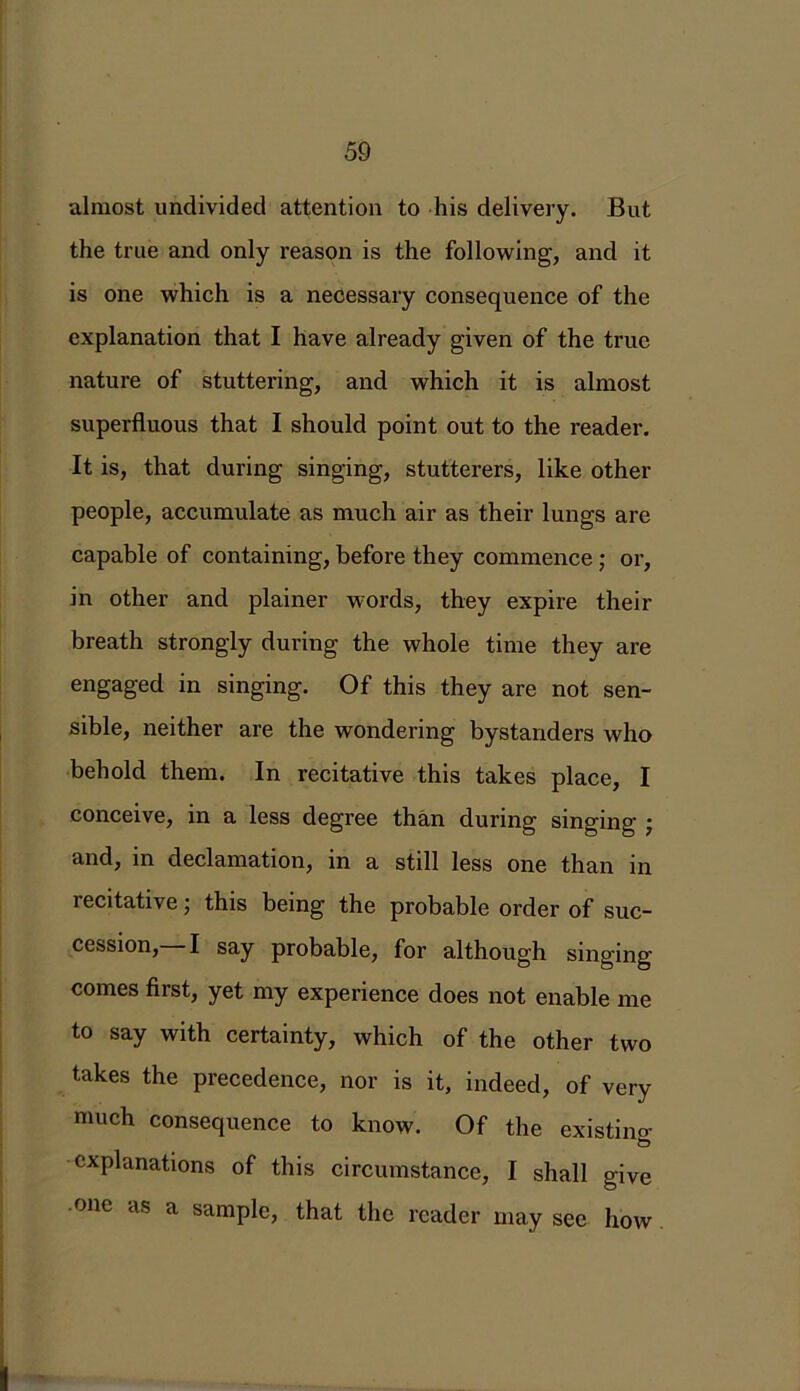 almost undivided attention to his delivery. But the true and only reason is the following, and it is one which is a necessary consequence of the explanation that I have already given of the true nature of stuttering, and which it is almost superfluous that I should point out to the reader. It is, that during singing, stutterers, like other people, accumulate as much air as their lungs are capable of containing, before they commence ; or, in other and plainer words, they expire their breath strongly during the whole time they are engaged in singing. Of this they are not sen- sible, neither are the wondering bystanders who behold them. In recitative this takes place, I conceive, in a less degree than during singing • and, in declamation, in a still less one than in recitative; this being the probable order of suc- cession,—I say probable, for although singing comes first, yet my experience does not enable me to say with certainty, which of the other two takes the precedence, nor is it, indeed, of very much consequence to know. Of the existing & explanations of this circumstance, I shall give one as a sample, that the reader may see how