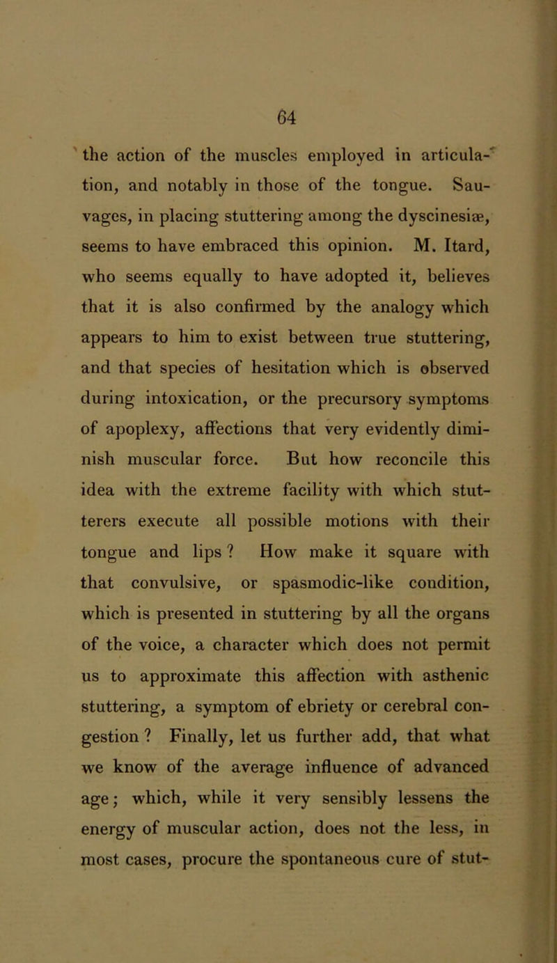 the action of the muscles employed in articula- tion, and notably in those of the tongue. Sau- vages, in placing stuttering among the dyscinesire, seems to have embraced this opinion. M. Itard, who seems equally to have adopted it, believes that it is also confirmed by the analogy which appears to him to exist between true stuttering, and that species of hesitation which is observed during intoxication, or the precursory symptoms of apoplexy, affections that very evidently dimi- nish muscular force. But how reconcile this idea with the extreme facility with which stut- terers execute all possible motions with their tongue and lips ? How make it square with that convulsive, or spasmodic-like condition, which is presented in stuttering by all the organs of the voice, a character which does not permit us to approximate this affection with asthenic stuttering, a symptom of ebriety or cerebral con- gestion ? Finally, let us further add, that what we know of the average influence of advanced age; which, while it very sensibly lessens the energy of muscular action, does not the less, in most cases, procure the spontaneous cure of stut-