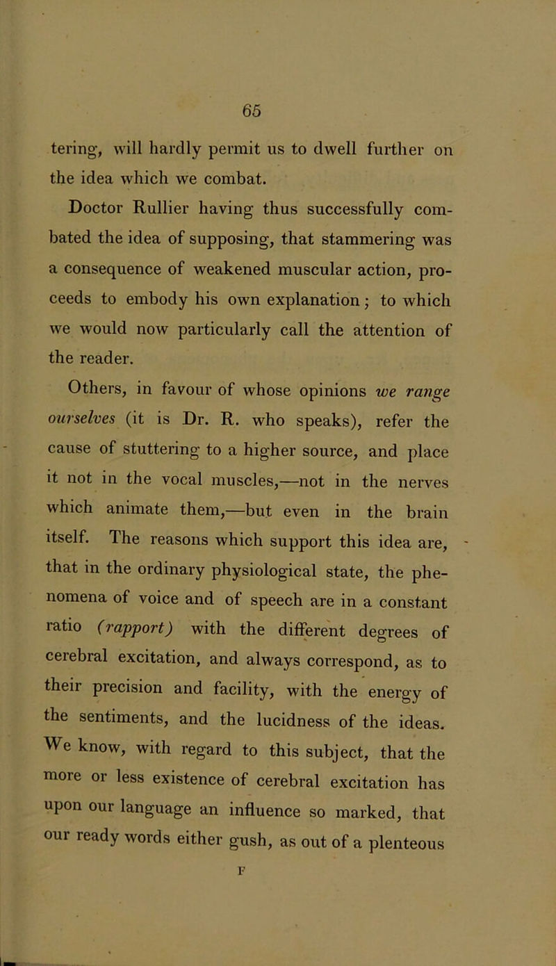 tering, will hardly permit us to dwell further on the idea which we combat. Doctor Rullier having thus successfully com- bated the idea of supposing, that stammering was a consequence of weakened muscular action, pro- ceeds to embody his own explanation ; to which we would now particularly call the attention of the reader. Others, in favour of whose opinions we range ourselves (it is Dr. R. who speaks), refer the cause of stuttering to a higher source, and place it not in the vocal muscles,—not in the nerves which animate them,—but even in the brain itself. The reasons which support this idea are, - that in the ordinary physiological state, the phe- nomena of voice and of speech are in a constant latio (rapport) with the different degrees of cerebral excitation, and always correspond, as to their precision and facility, with the energy of the sentiments, and the lucidness of the ideas. We know, with regard to this subject, that the more or less existence of cerebral excitation has upon our language an influence so marked, that our ready words either gush, as out of a plenteous F