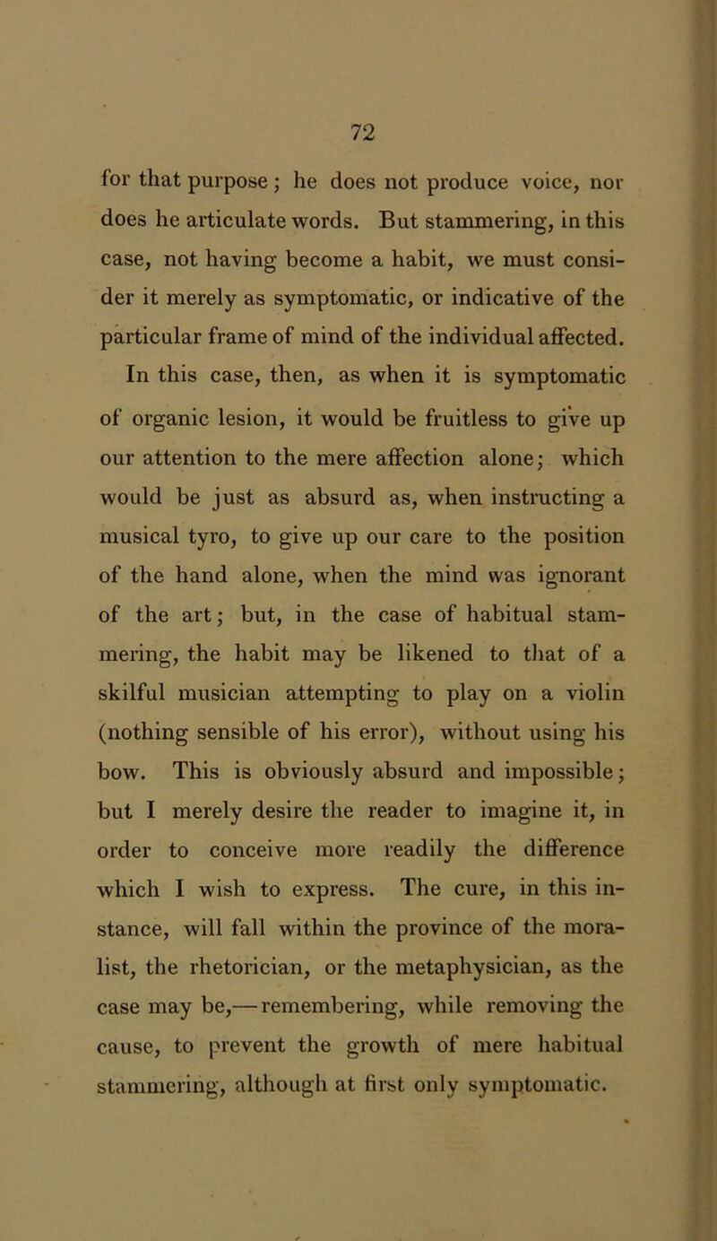 for that purpose; he does not produce voice, nor does he articulate words. But stammering, in this case, not having become a habit, we must consi- der it merely as symptomatic, or indicative of the particular frame of mind of the individual affected. In this case, then, as when it is symptomatic of organic lesion, it would be fruitless to give up our attention to the mere affection alone; which would be just as absurd as, when instructing a musical tyro, to give up our care to the position of the hand alone, when the mind was ignorant of the art; but, in the case of habitual stam- mering, the habit may be likened to that of a skilful musician attempting to play on a violin (nothing sensible of his error), without using his bow. This is obviously absurd and impossible; but I merely desire the reader to imagine it, in order to conceive more readily the difference which I wish to express. The cure, in this in- stance, will fall within the province of the mora- list, the rhetorician, or the metaphysician, as the case may be,— remembering, while removing the cause, to prevent the growth of mere habitual stammering, although at first only symptomatic.