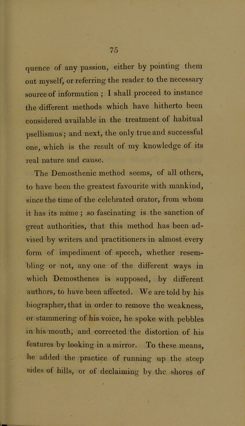 quence of any passion, either by pointing them out myself, or referring the reader to the necessary source of information ; I shall proceed to instance the different methods which have hitherto been considered available in the treatment of habitual psellismus; and next, the only true and successful one, which is the result of my knowledge of its real nature and cause. The Demosthenic method seems, of all others, to have been the greatest favourite with mankind, since the time of the celebrated orator, from whom it has its name ; so fascinating is the sanction of great authorities, that this method has been ad- vised by writers and practitioners in almost every form of impediment of speech, whether resem- bling or not, any one of the different ways in which Demosthenes is supposed, by different authors, to have been affected. We are told by his biographer, that in order to remove the weakness, or stammering of his voice, he spoke with pebbles in his mouth, and corrected the distortion of his features by looking in a mirror. To these means, he added the practice of running up the steep sides ot hills, or of declaiming by the shores of