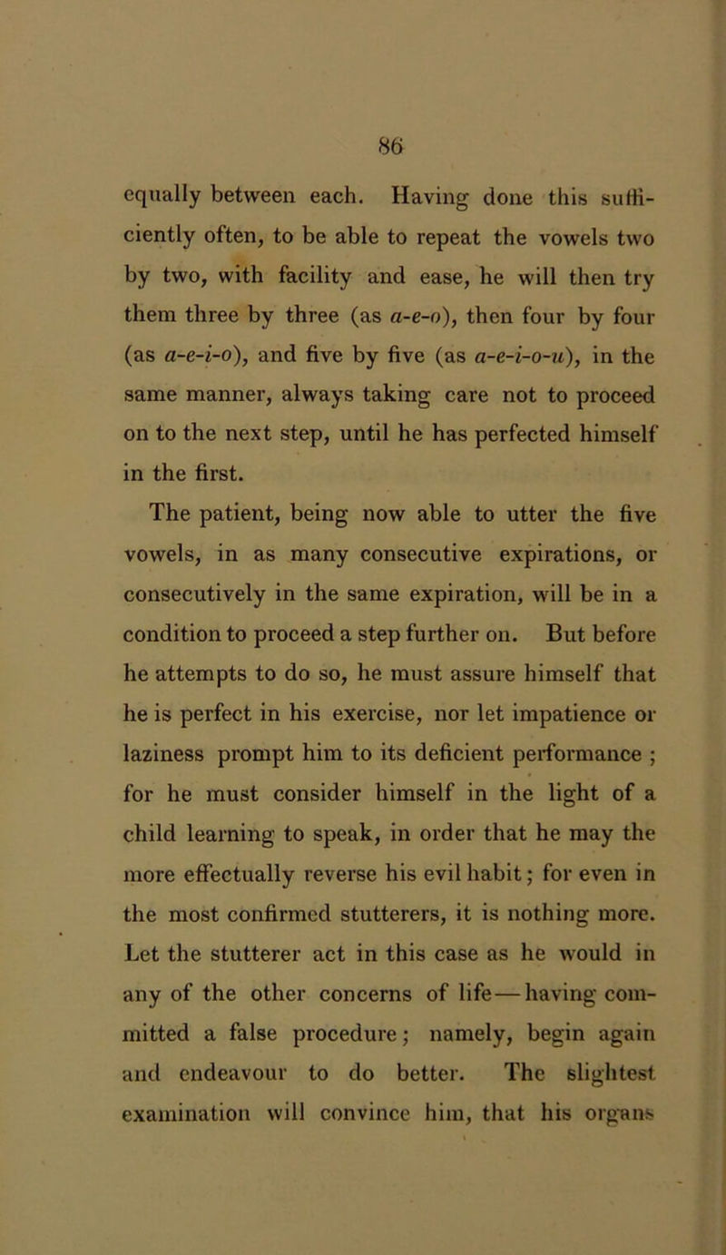 equally between each. Having done this suffi- ciently often, to be able to repeat the vowels two by two, with facility and ease, he will then try them three by three (as a-e-o), then four by four (as a-e-i-o), and five by five (as a-e-i-o-u), in the same manner, always taking care not to proceed on to the next step, until he has perfected himself in the first. The patient, being now able to utter the five vowels, in as many consecutive expirations, or consecutively in the same expiration, will be in a condition to proceed a step further on. But before he attempts to do so, he must assure himself that he is perfect in his exercise, nor let impatience or laziness prompt him to its deficient performance ; for he must consider himself in the light of a child learning to speak, in order that he may the more effectually reverse his evil habit; for even in the most confirmed stutterers, it is nothing more. Let the stutterer act in this case as he would in any of the other concerns of life — having com- mitted a false procedure; namely, begin again and endeavour to do better. The slightest examination will convince him, that his organs