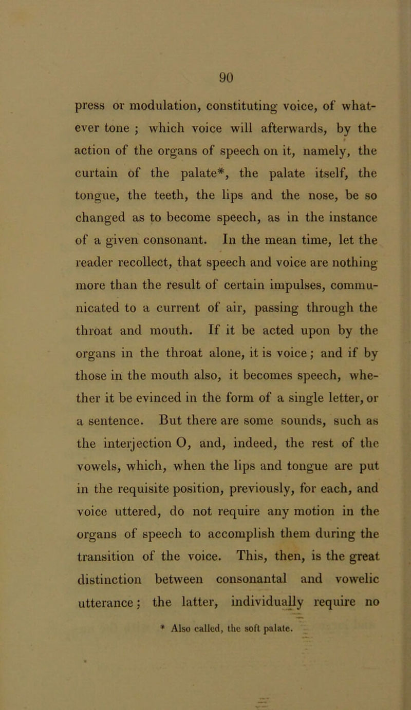 press or modulation, constituting voice, of what- ever tone ; which voice will afterwards, by the » action of the organs of speech on it, namely, the curtain of the palate*, the palate itself, the tongue, the teeth, the lips and the nose, be so changed as to become speech, as in the instance of a given consonant. In the mean time, let the reader recollect, that speech and voice are nothing- more than the result of certain impulses, commu- nicated to a current of air, passing through the throat and mouth. If it be acted upon by the organs in the throat alone, it is voice; and if by those in the mouth also, it becomes speech, whe- ther it be evinced in the form of a single letter, or a sentence. But there are some sounds, such as the interjection O, and, indeed, the rest of the vowels, which, when the lips and tongue are put in the requisite position, previously, for each, and voice uttered, do not require any motion in the organs of speech to accomplish them during the transition of the voice. This, then, is the great distinction between consonantal and vowelic utterance; the latter, individually require no * Also called, the soft palate.
