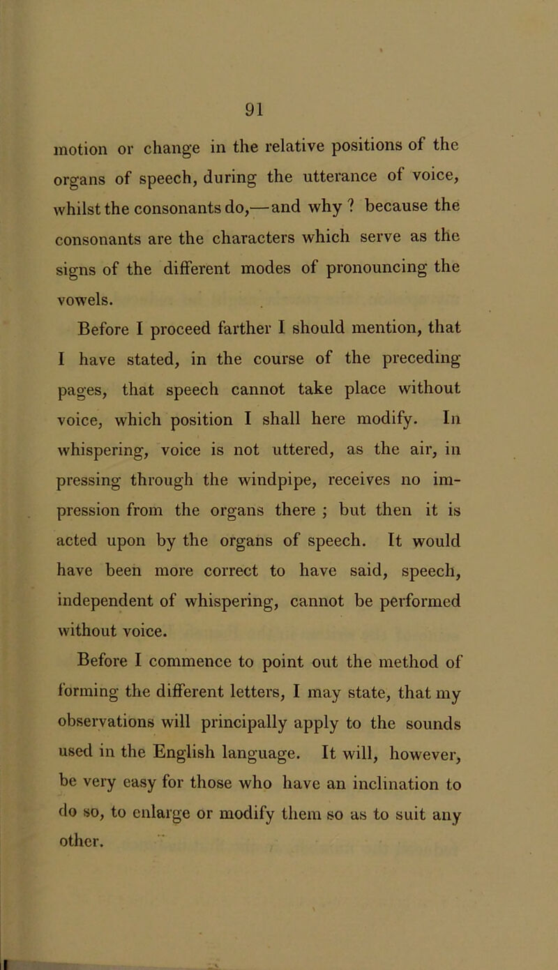 motion or change in the relative positions of the organs of speech, during the utterance of voice, whilst the consonants do,—and why ? because the consonants are the characters which serve as the signs of the different modes of pronouncing the vowels. Before I proceed farther I should mention, that I have stated, in the course of the preceding pages, that speech cannot take place without voice, which position I shall here modify. In whispering, voice is not uttered, as the air, in pressing through the windpipe, receives no im- pression from the organs there ; but then it is acted upon by the organs of speech. It would have been more correct to have said, speech, independent of whispering, cannot be performed without voice. Before I commence to point out the method of forming the different letters, I may state, that my observations will principally apply to the sounds used in the English language. It will, however, be very easy for those who have an inclination to do so, to enlarge or modify them so as to suit any other.