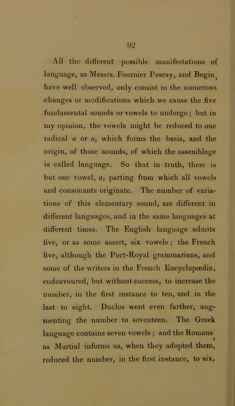 All the different possible manifestations of language, as Messrs. Fournier Pescay, and Begin ^ have well observed, only consist in the numerous changes or modifications which we cause the five fundamental sounds or vowels to undergo ; but in my opinion, the vowels might be reduced to one radical a or o, which forms the basis, and the origin, of those sounds, of which the assemblage is called language. So that in truth, there is but one vowel, a, parting from which all vowels and consonants originate. The number of varia- tions of this elementary sound, are different in different languages, and in the same languages at different times. The English language admits five, or as some assert, six vowels ; the French five, although the Port-Royal grammarians, and some of the writers in the French Encyclopaedia, endeavoured, but without success, to increase the number, in the first instance to ten, and in the last to eight. Duclos went even farther, aug- menting the number to seventeen. The Greek language contains seven vowels ; and the Romans as Martial informs us, when they adopted them, reduced the number, in the first instance, to six,