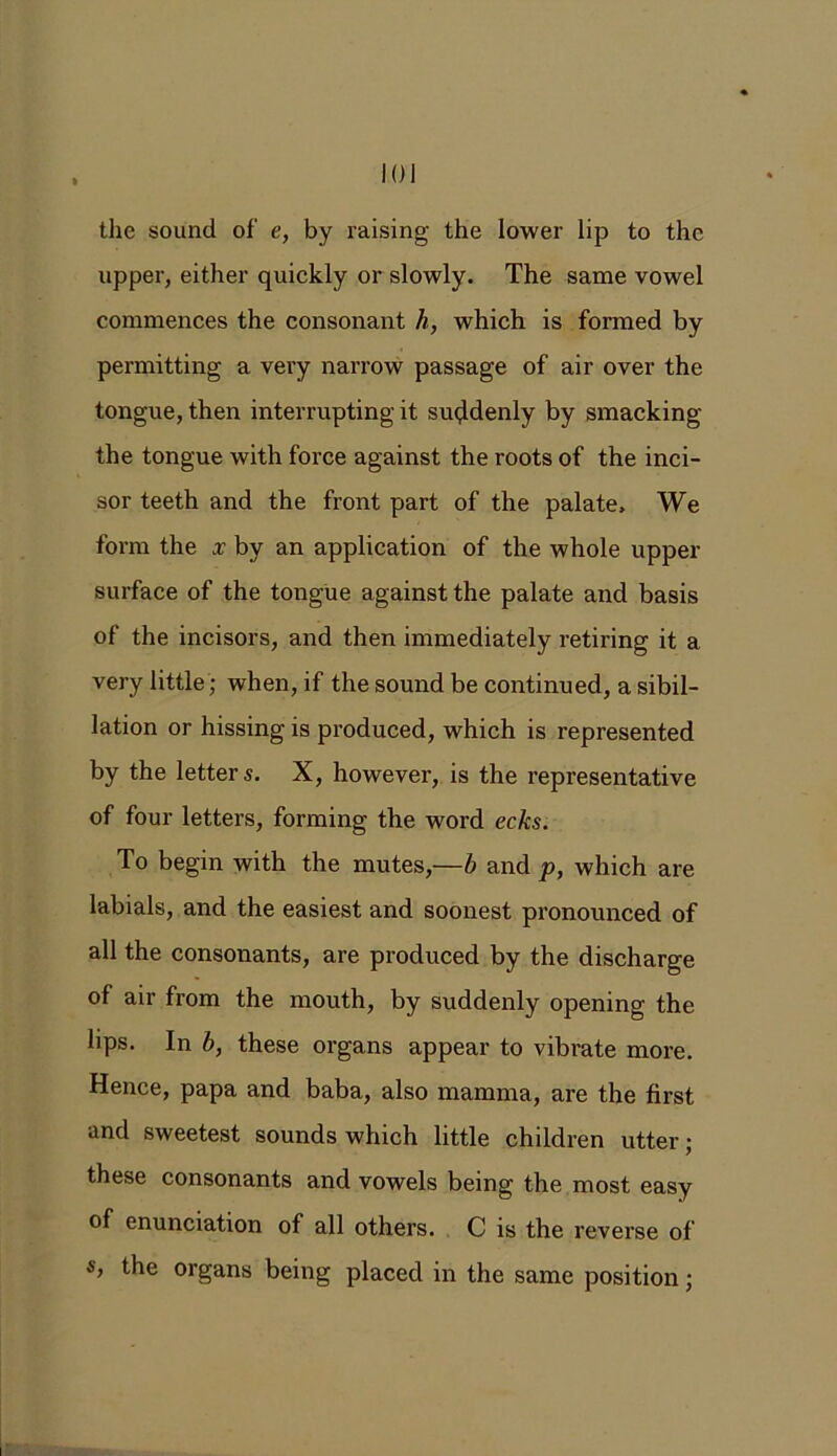 upper, either quickly or slowly. The same vowel commences the consonant h, which is formed by permitting a very narrow passage of air over the tongue, then interrupting it suddenly by smacking the tongue with force against the roots of the inci- sor teeth and the front part of the palate. We form the x by an application of the whole upper surface of the tongue against the palate and basis of the incisors, and then immediately retiring it a very little; when, if the sound be continued, a sibil- lation or hissing is produced, which is represented by the letters. X, however, is the representative of four letters, forming the word ecks. To begin with the mutes,—b and p, which are labials, and the easiest and soonest pronounced of all the consonants, are produced by the discharge of air from the mouth, by suddenly opening the lips. In b, these organs appear to vibrate more. Hence, papa and baba, also mamma, are the first and sweetest sounds which little children utter; these consonants and vowels being the most easy of enunciation of all others. C is the reverse of s, the organs being placed in the same position;