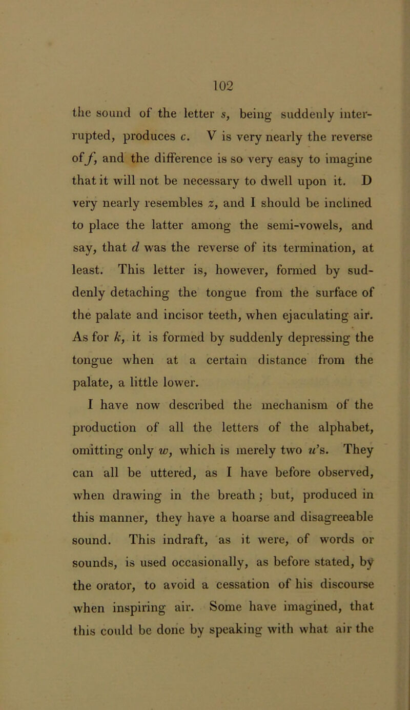the sound of' the letter s, being suddenly inter- rupted, produces c. V is very nearly the reverse of J, and the difference is so very easy to imagine that it will not be necessary to dwell upon it. D very nearly resembles z, and I should be inclined to place the latter among the semi-vowels, and say, that d was the reverse of its termination, at least. This letter is, however, formed by sud- denly detaching the tongue from the surface of the palate and incisor teeth, when ejaculating air. As for k, it is formed by suddenly depressing the tongue when at a certain distance from the palate, a little lower. I have now described the mechanism of the production of all the letters of the alphabet, omitting only w, which is merely two u’s. They can all be uttered, as I have before observed, when drawing in the breath ; but, produced in this manner, they have a hoarse and disagreeable sound. This indraft, as it were, of words or sounds, is used occasionally, as before stated, by the orator, to avoid a cessation of his discourse when inspiring air. Some have imagined, that this could be done by speaking with what air the