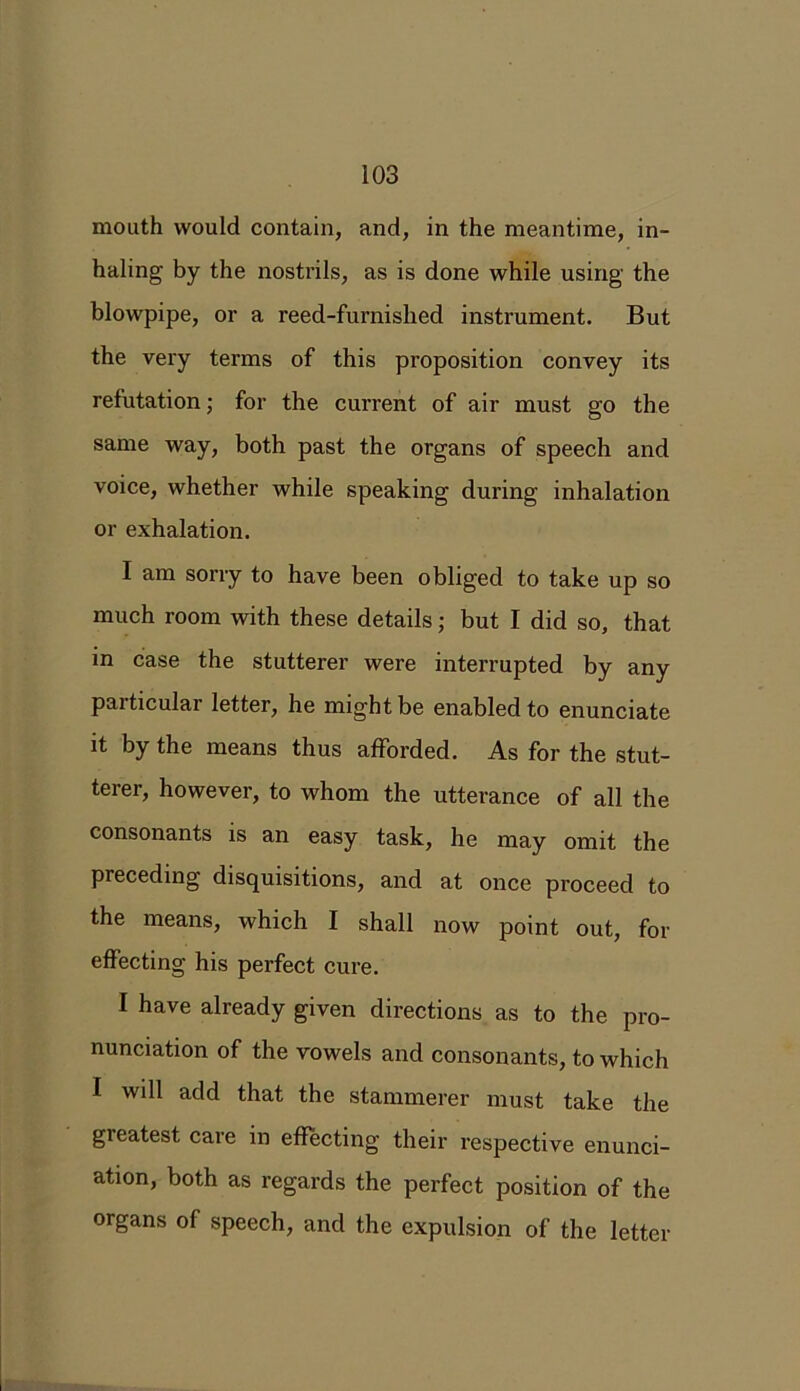 mouth would contain, and, in the meantime, in- haling by the nostrils, as is done while using the blowpipe, or a reed-furnished instrument. But the very terms of this proposition convey its refutation; for the current of air must go the same way, both past the organs of speech and voice, whether while speaking during inhalation or exhalation. I am sorry to have been obliged to take up so much room with these details; but I did so, that in case the stutterer were interrupted by any particular letter, he might be enabled to enunciate it by the means thus afforded. As for the stut- terer, however, to whom the utterance of all the consonants is an easy task, he may omit the preceding disquisitions, and at once proceed to the means, which I shall now point out, for effecting his perfect cure. I have already given directions as to the pro- nunciation of the vowels and consonants, to which I will add that the stammerer must take the greatest care in effecting their respective enunci- ation, both as regards the perfect position of the organs of speech, and the expulsion of the letter