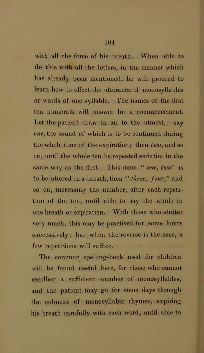 with all the force of his breath. When able to do this with all the letters, in the manner which has already been mentioned, he will proceed to learn how to effect the utterance of monosyllables or words of one syllable. The names of the first ten numerals will answer for a commencement. Let the patient draw in air to the utmost,— say one, the sound of which is to be continued during the whole time of the expiration; then two, and so on, until the whole ten be repeated seriatim in the same way as the first. This done “ one, two” is to be uttered in a breath, then “ three, four,” and so on, increasing the number, after each repeti- tion of the ten, until able to say the whole in one breath or expiration. With those who stutter very much, this may be practised for some hours successively; but when the reverse is the case, a few repetitions will suffice. The common spelling-book used for children will be found useful here, for those who cannot recollect a sufficient number of monosyllables, and the patient may go for some days through the columns of monosyllabic rhymes, expiring his breath carefully with each word, until able to