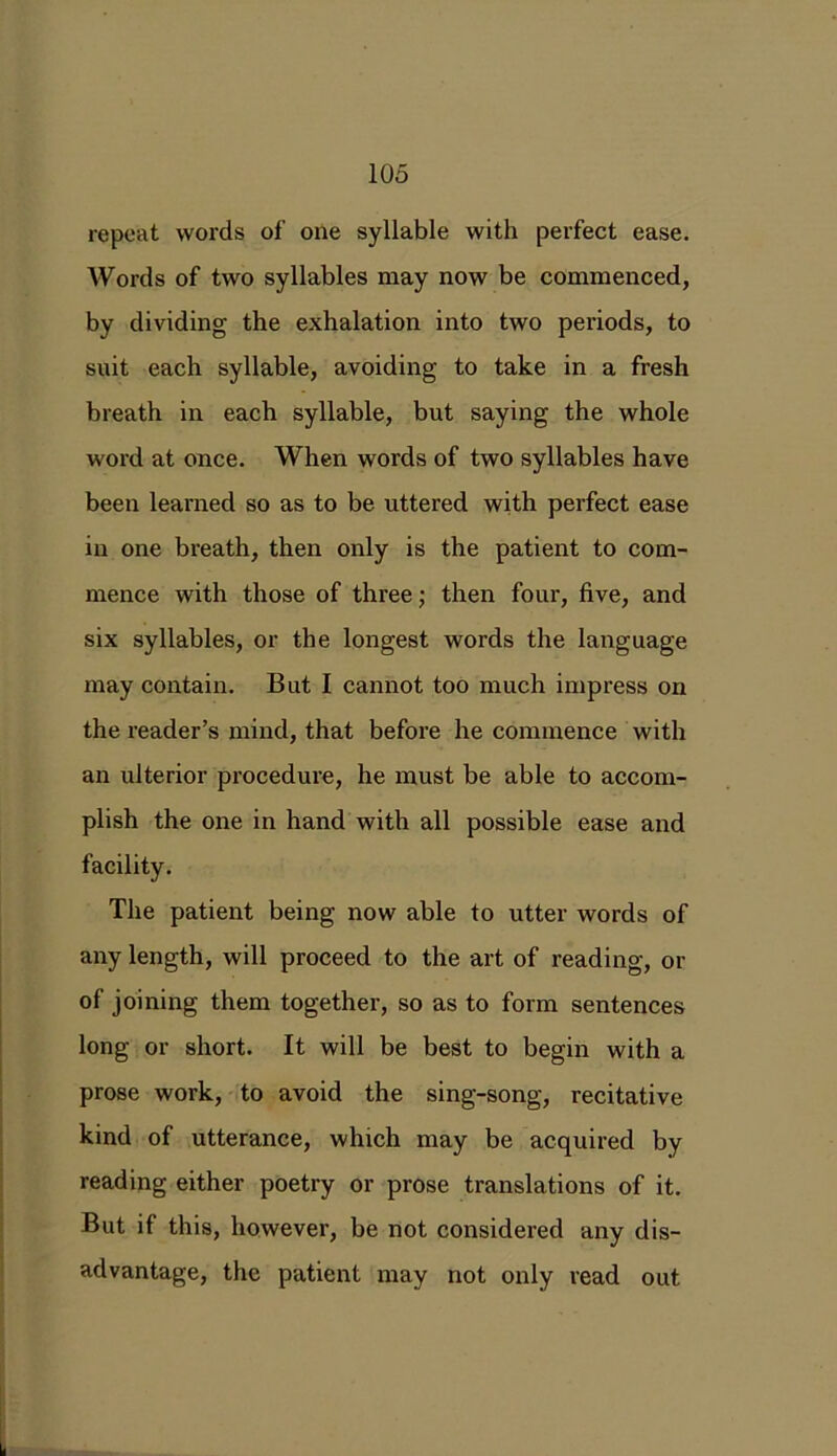 repeat words of one syllable with perfect ease. Words of two syllables may now be commenced, by dividing the exhalation into two periods, to suit each syllable, avoiding to take in a fresh breath in each syllable, but saying the whole word at once. When words of two syllables have been learned so as to be uttered with perfect ease in one breath, then only is the patient to com- mence with those of three; then four, five, and six syllables, or the longest words the language may contain. But I cannot too much impress on the reader’s mind, that before he commence with an ulterior procedure, he must be able to accom- plish the one in hand with all possible ease and facility. The patient being now able to utter words of any length, will proceed to the art of reading, or of joining them together, so as to form sentences long or short. It will be best to begin with a prose work, to avoid the sing-song, recitative kind of utterance, which may be acquired by reading either poetry or prose translations of it. But if this, however, be not considered any dis- advantage, the patient may not only read out