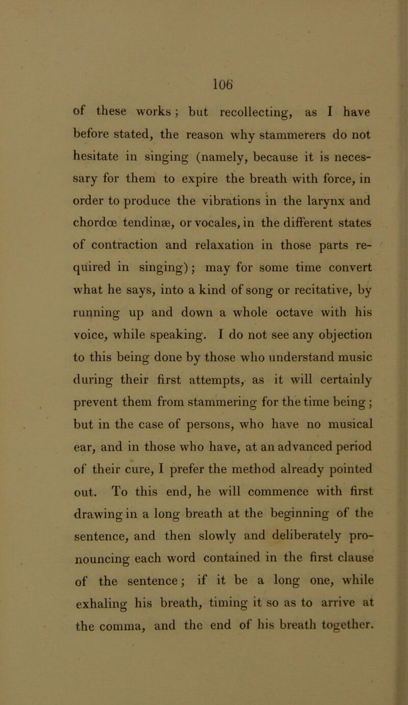 lot) of these works; but recollecting, as I have before stated, the reason why stammerers do not hesitate in singing (namely, because it is neces- sary for them to expire the breath with force, in order to produce the vibrations in the larynx and chordce tendinae, or vocales, in the different states of contraction and relaxation in those parts re- quired in singing); may for some time convert what he says, into a kind of song or recitative, by running up and down a whole octave with his voice, while speaking. I do not see any objection to this being done by those who understand music during their first attempts, as it will certainly prevent them from stammering for the time being ; but in the case of persons, who have no musical ear, and in those who have, at an advanced period of their cure, I prefer the method already pointed out. To this end, he will commence with first drawing in a long breath at the beginning of the sentence, and then slowly and deliberately pro- nouncing each word contained in the first clause of the sentence; if it be a long one, while exhaling his breath, timing it so as to arrive at the comma, and the end of his breath together.