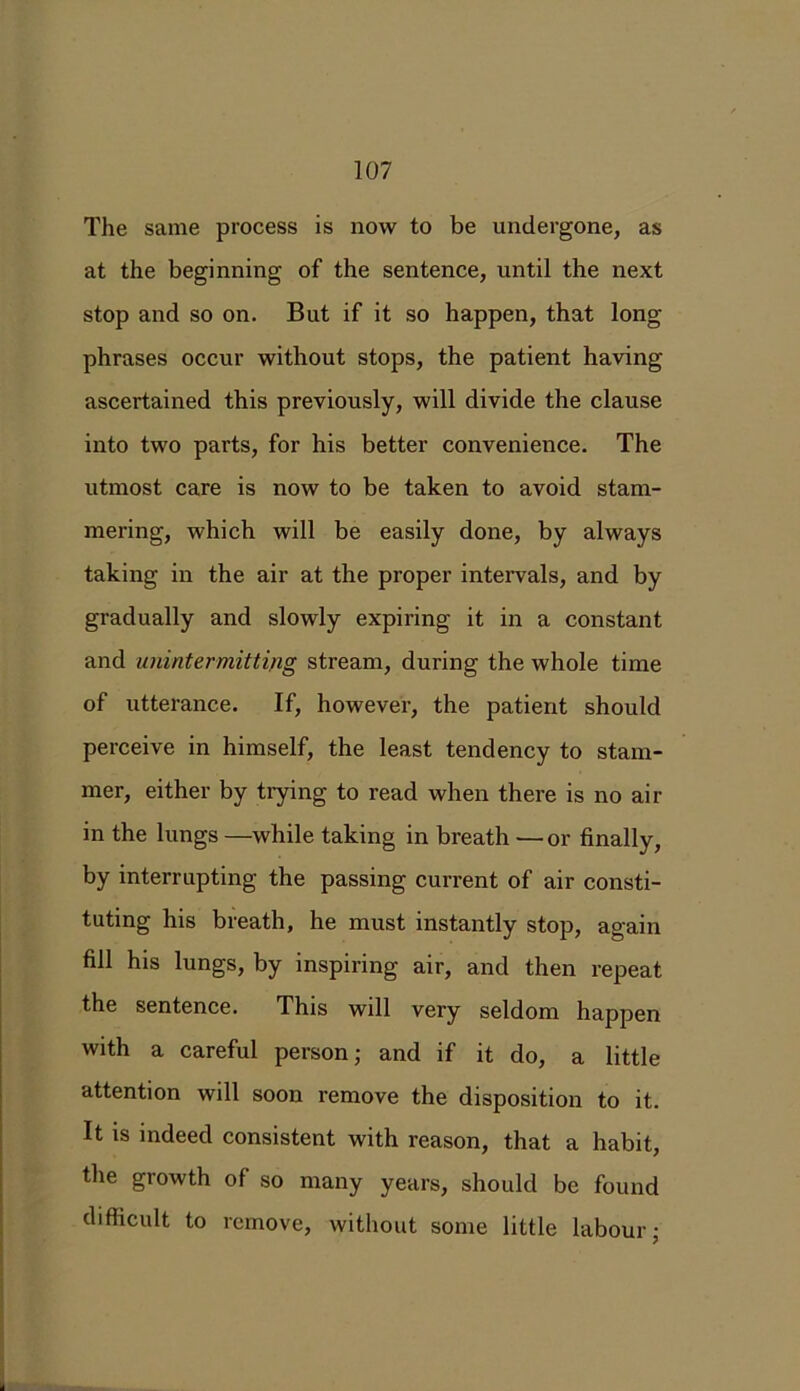 The same process is now to be undergone, as at the beginning of the sentence, until the next stop and so on. But if it so happen, that long phrases occur without stops, the patient having ascertained this previously, will divide the clause into two parts, for his better convenience. The utmost care is now to be taken to avoid stam- mering, which will be easily done, by always taking in the air at the proper intervals, and by gradually and slowly expiring it in a constant and unintermitting stream, during the whole time of utterance. If, however, the patient should perceive in himself, the least tendency to stam- mer, either by trying to read when there is no air in the lungs —while taking in breath — or finally, by interrupting the passing current of air consti- tuting his breath, he must instantly stop, again fill his lungs, by inspiring air, and then repeat the sentence. This will very seldom happen with a careful person; and if it do, a little attention will soon remove the disposition to it. It is indeed consistent with reason, that a habit, the growth of so many years, should be found difficult to remove, without some little labour;