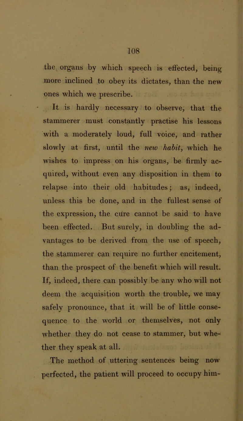 the organs by which speech is effected, being more inclined to obey its dictates, than the new ones which we prescribe. It is hardly necessary to observe, that the stammerer must constantly practise his lessons with a moderately loud, full voice, and rather slowly at first, until the neio habit, which he wishes to impress on his organs, be firmly ac- quired, without even any disposition in them to relapse into their old habitudes; as, indeed, unless this be done, and in the fullest sense of the expression, the cure cannot be said to have been effected. But surely, in doubling the ad- vantages to be derived from the use of speech, the stammerer can require no further encitement, than the prospect of the benefit which will result. If, indeed, there can possibly be any who will not deem the acquisition worth the trouble, we may safely pronounce, that it will be of little conse- quence to the world or themselves, not only whether they do not cease to stammer, but whe- ther they speak at all. The method of uttering sentences being now perfected, the patient will proceed to occupy him-