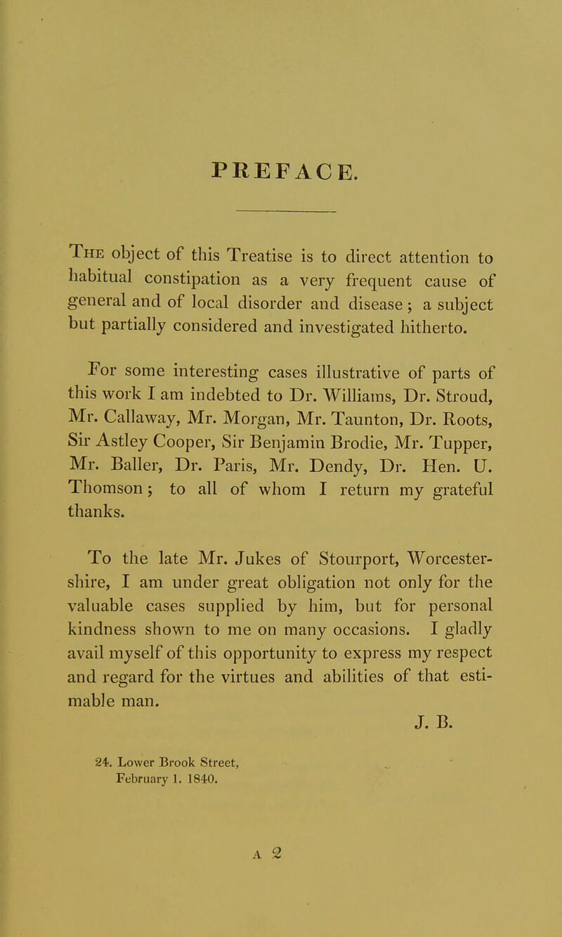 PREFACE. The object of this Treatise is to direct attention to habitual constipation as a very frequent cause of general and of local disorder and disease ; a subject but partially considered and investigated hitherto. For some interesting cases illustrative of parts of this work I am indebted to Dr. Williams, Dr. Stroud, Mr. Callaway, Mr. Morgan, Mr. Taunton, Dr. Roots, Sir Astley Cooper, Sir Benjamin Brodie, Mr. Tupper, Mr. Bailer, Dr. Paris, Mr. Dendy, Dr. Hen. U. Thomson; to all of whom I return my grateful thanks. To the late Mr. Jukes of Stourport, Worcester- shire, I am under great obligation not only for the valuable cases supplied by him, but for personal kindness shown to me on many occasions. I gladly avail myself of this opportunity to express my respect and regard for the virtues and abilities of that esti- mable man. J. B. 24. Lower Brook Street, February 1. 1840.