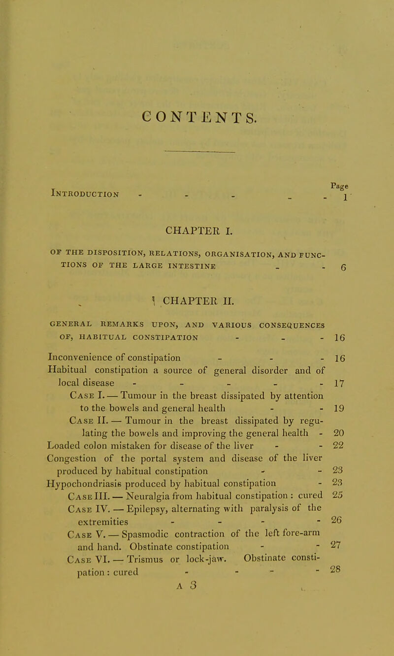 CONTENTS. Page Introduction - . . _ . j CHAPTER 1. OF THE DISPOSITION, RELATIONS, ORGANISATION, AND FUNC- TIONS OF THE LARGE INTESTINE \ CHAPTER n. GENERAL REMARKS UPON, AND VARIOUS CONSEQUENCES OF, HABITUAL CONSTIPATION - - - 16 Inconvenience of constipation - - - 16 Habitual constipation a source of general disorder and of local disease - - - - - 17 Case I Tumour in the breast dissipated by attention to the bowels and general health - - 19 Case H. — Tumour in the breast dissipated by regu- lating the bowels and improving the general health - 20 Loaded colon mistaken for disease of the liver - - 22 Congestion of the portal system and disease of the liver produced by habitual constipation - - 23 Hypochondriasis produced by habitual constipation - 23 Case HI. — Neuralgia from habitual constipation : cured 25 Case IV. — Epilepsy, alternating with paralysis of the extremities - - - - 26 Case V, — Spasmodic contraction of the left fore-arm and hand. Obstinate constipation - - 27 Case VI. — Trismus or lock-jaw. Obstinate consti- pation : cured - - - - 28 A 3