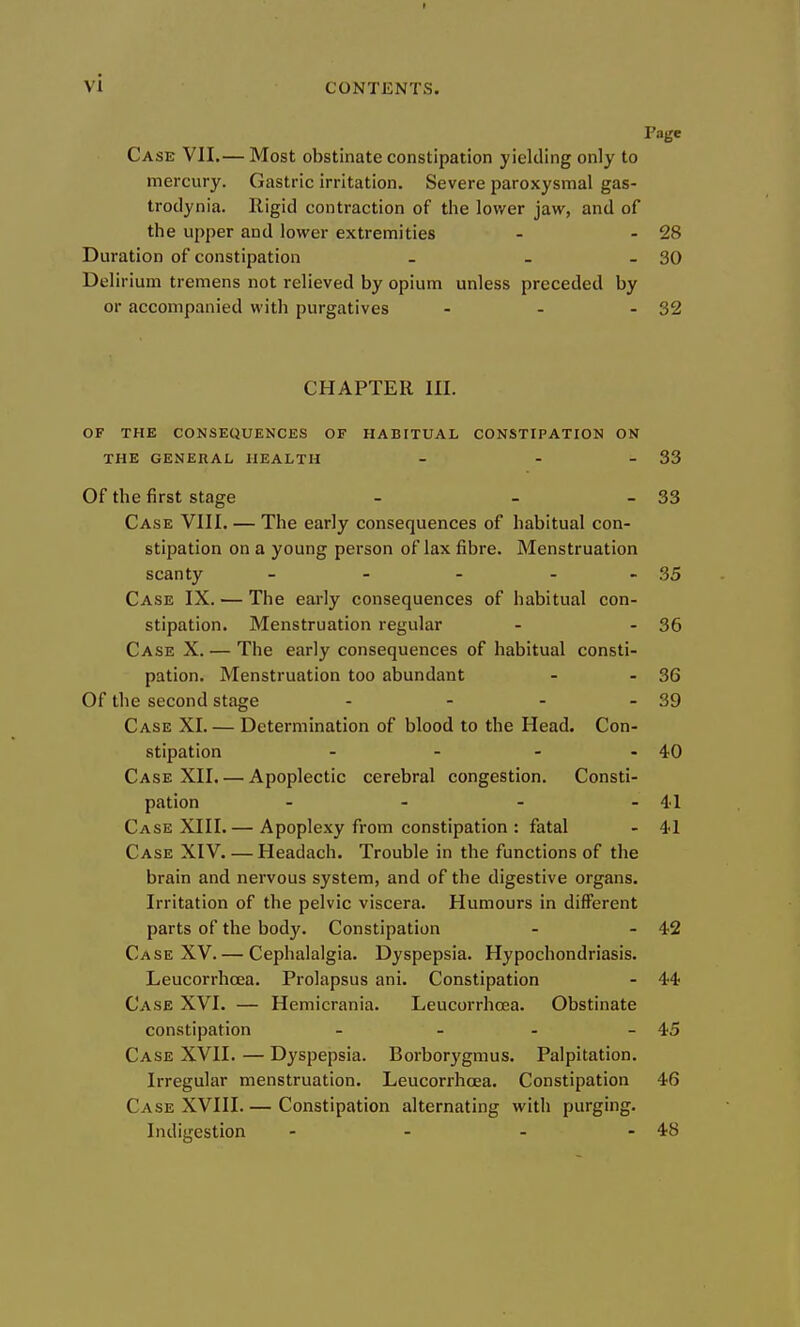 Page Case VII.— Most obstinate constipation yielding only to mercury. Gastric irritation. Severe paroxysmal gas- trodynia. Rigid contraction of the lower jaw, and of the upper and lower extremities - - 28 Duration of constipation - - - 30 Delirium tremens not relieved by opium unless preceded by or accompanied with purgatives - - - 32 CHAPTER III. OF THE CONSEQUENCES OF HABITUAL CONSTIPATION ON THE GENERAL HEALTH - - - 33 Of the first stage - - - 33 Case VIII, — The early consequences of habitual con- stipation on a young person of lax fibre. Menstruation scanty - - - - - 35 Case IX. — The early consequences of habitual con- stipation. Menstruation regular - - 36 Case X. — The early consequences of habitual consti- pation. Menstruation too abundant - - 36 Of the second stage - - - - 39 Case XI. — Determination of blood to the Head. Con- stipation - - - - 40 Case XII. — Apoplectic cerebral congestion. Consti- pation - - - - 41 Case XIII. — Apoplexy from constipation : fatal - 41 Case XIV. — Headach. Trouble in the functions of the brain and nervous system, and of the digestive organs. Irritation of the pelvic viscera. Humours in different parts of the body. Constipation - - 42 Case XV. — Cephalalgia. Dyspepsia. Hypochondriasis. Leucorrhcea. Prolapsus ani. Constipation - 44 Case XVI. — Hemicrania. Leucorrhcea. Obstinate constipation - - - - 45 Case XVII. — Dyspepsia. Borbor3'gmus. Palpitation. Irregular menstruation. Leucorrhcea. Constipation 46 Case XVIII Constipation alternating with purging. Indigestion - - - - 48