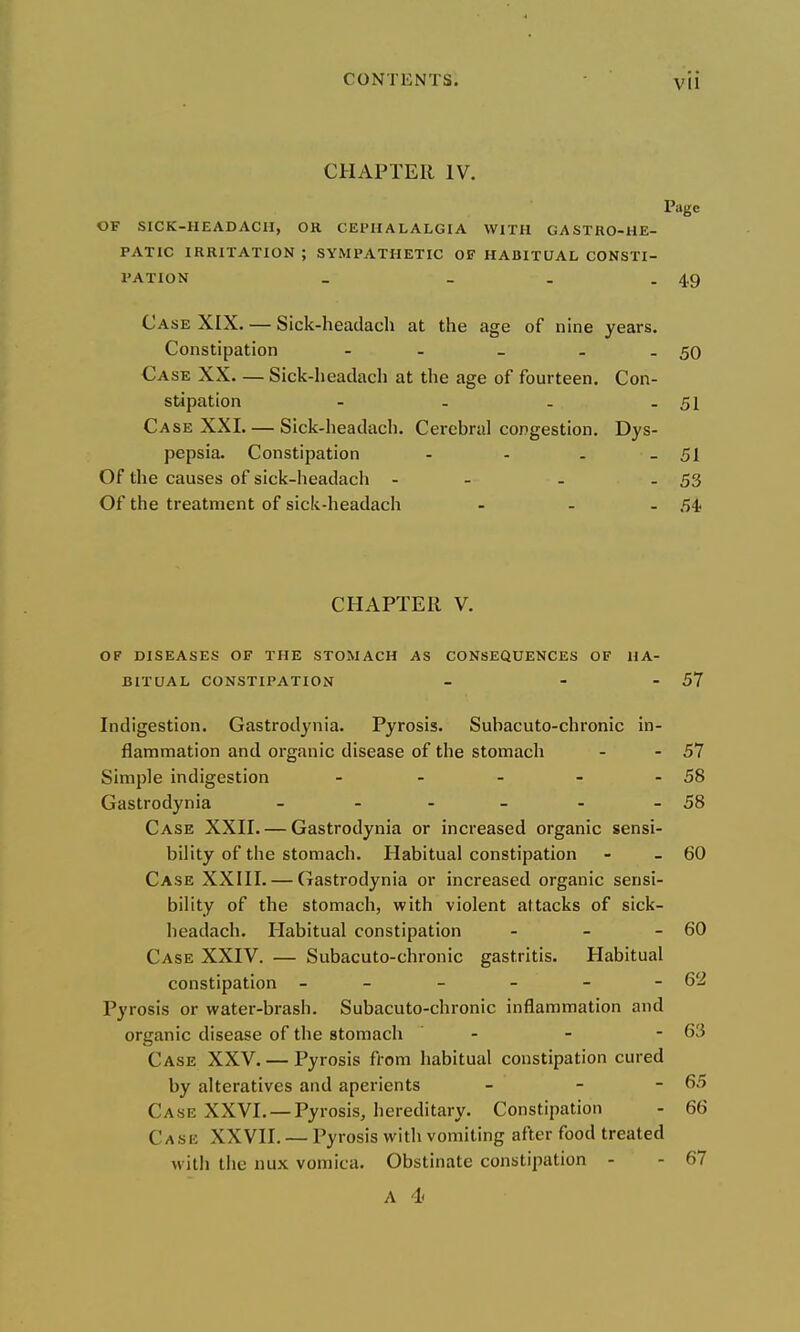 CHAPTER IV. Page OF SICK-HEADACII, OR CEPHALALGIA WITH GASTRO-HE- PATIC IRRITATION ; SYMPATHETIC OF HABITUAL CONSTI- PATION _ - . - 49 Case XIX. — Sick-headacli at the age of nine years. Constipation - - _ . - 50 Case XX Sick-lieadacli at the age of fourteen. Con- stipation - - - - 51 Case XXL — Sick-headach. Cerebral congestion. Dys- pepsia. Constipation - - . - 51 Of the causes of sick-headach - - - - 53 Of the treatment of sick-headach - - - 54; CHAPTER V. OF DISEASES OF THE STOMACH AS CONSEQUENCES OF HA- BITUAL CONSTIPATION - - - 57 Indigestion. Gastrodynia. Pyrosis. Subacuto-chronic in- flammation and organic disease of the stomach - - 57 Simple indigestion - - - - - 58 Gastrodynia - - - - - - 58 Case XXH. — Gastrodynia or increased organic sensi- bility of the stomach. Habitual constipation - - 60 Case XXIH. — Gastrodynia or increased organic sensi- bility of the stomach, with violent attacks of sick- headach. Habitual constipation - - - 60 Case XXIV. — Subacuto-chronic gastritis. Habitual constipation - - - - - 62 Pyrosis or water-brash. Subacuto-chronic inflammation and organic disease of the stomach - - - 63 Case XXV. — Pyrosis from habitual constipation cured by alteratives and aperients - - - 65 Case XXVI. —Pyrosis, hereditary. Constipation - 66 Case XXVII. — Pyrosis with vomiting after food treated with the nux vomica. Obstinate constipation - - 67 A 4<