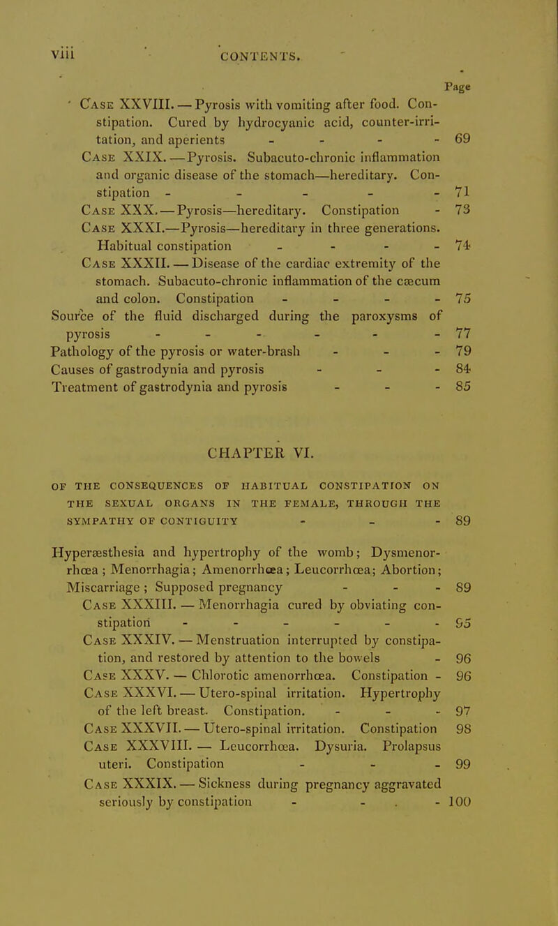 Page ■ Case XXVIII. — Pyrosis with vomiting after food. Con- stipation. Cured by hydrocyanic acid, counter-irri- tation, and aperients - - - - 69 Case XXIX.—Pyrosis. Subacuto-chronic inflammation and organic disease of the stomach—hereditary. Con- stipation - - - - - 71 Case XXX. — Pyrosis—hereditary. Constipation - 73 Case XXXI.—Pyrosis—hereditary in three generations. Habitual constipation - - - - 74? Case XXXII. — Disease of the cardiac extremit}' of the stomach. Subacuto-chronic inflammation of the caecum and colon. Constipation - - - - 75 Source of the fluid discharged during the paroxysms of pyrosis . _ . _ . - 77 Pathology of the pyrosis or water-brash - - - 79 Causes of gastrodynia and pyrosis - - - Treatment of gastrodynia and pyrosis - - - 85 CHAPTER VI. OF THE CONSEQUENCES OF HABITUAL CONSTIPATION ON THE SEXUAL ORGANS IN THE FEMALE, THROUGH THE SYMPATHY OF CONTIGUITY - - - 89 Hyperaesthesia and hypertrophy of the womb; Dysmenor- rhcea ; Menorrhagia; Amenorrh«3ea; Leucorrhoea; Abortion; Miscarriage; Supposed pregnancy - - - 89 Case XXXIII. — Menorrhagia cured by obviating con- stipation - - - - - - 95 Case XXXIV. — Menstruation interrupted by constipa- tion, and restored by attention to the bowels - 96 Case XXXV. — Chlorotic amenorrhcea. Constipation - 96 Case XXXVI. — Utero-spinal irritation. Hypertrophy of the left breast. Constipation. - - - 97 Case XXXVII. — Utero-spinal irritation. Constipation 98 Case XXXVIII. — Leucorrhoea. Dysuria. Prolapsus uteri. Constipation - - - 99 Case XXXIX. — Sickness during pregnancy aggravated seriously by constiiiation - - . - 100