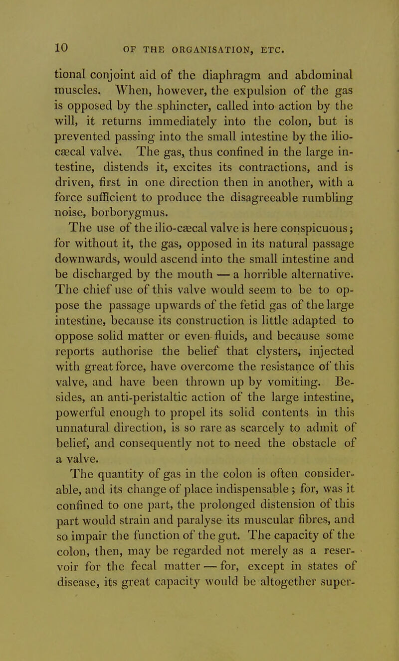 tional conjoint aid of the diaphragm and abdominal muscles. When, however, the expulsion of the gas is opposed by the sphincter, called into action by the will, it returns immediately into the colon, but is prevented passing into the small intestine by the ilio- caecal valve. The gas, thus confined in the large in- testine, distends it, excites its contractions, and is driven, first in one direction then in another, with a force sufficient to produce the disagreeable rumbling noise, borborygmus. The use of the ilio-cascal valve is here conspicuous; for without it, the gas, opposed in its natural passage downwards, would ascend into the small intestine and be discharged by the mouth — a horrible alternative. The chief use of this valve would seem to be to op- pose the passage upwards of the fetid gas of the large intestine, because its construction is little adapted to oppose solid matter or even fluids, and because some reports authorise the belief that clysters, injected with great force, have overcome the resistance of this valve, and have been thrown up by vomiting. Be- sides, an anti-peristaltic action of the large intestine, powerful enough to propel its solid contents in this unnatural direction, is so rare as scarcely to admit of belief, and consequently not to need the obstacle of a valve. The quantity of gas in the colon is often consider- able, and its change of place indispensable ; for, was it confined to one part, the prolonged distension of this part would strain and paralyse its muscular fibres, and so impair the function of the gut. The capacity of the colon, then, may be regarded not merely as a reser- voir for the fecal matter — for, except in states of disease, its great capacity would be altogether super-